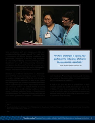Care coordination and care management skills are
sophisticated and not quickly learned. They result from
a combination of didactic learning, shadowing and
apprenticing, experience in the field and willingness
to adapt and grow.8
Being successful working in inter-
disciplinary teams and building trusting relationships
with patients also demands a level of self-awareness and a
proficiency in communication that can be challenging for
even the most experienced healthcare professional.
Attention to workforce development is desperately
needed. “While much attention and energy is focusing
on practice redesign, relatively little has been devoted to
ensuring that workers are trained to adapt to new systems
and deliver patient care in a more coordinated, team-based
fashion.”9
Healthcare education – especially for frontline
and unlicensed workers – is woefully behind in meeting
the needs of this rapidly shifting healthcare delivery
system.Healthcare workers are limited by the predominant
educational model that trains the different healthcare and
social service professions in silos with a minimal focus on
team-based care.10
Sector-based training and education
are essential to the success of the new care coordination
and care management workforce.
If staff do not have the skills to perform well in these
new care models, the models themselves are put at risk
of failure. We may then conclude that the models were
wrong or ineffective when in fact inadequate resources and
attention were given to developing the workforce needed
to implement them effectively.
8
	Ibid, 2.
9
	Ross, M. Svajlenka, N.P., Williams, J. Part of the Solution: Pre-Baccalaureate Healthcare Workers in a Time of Health System Change. Metropolitan
Policy Program at Brookings. (2014),17.
10
	Ibid.
Who’s Going to Care? Analysis and Recommendations for Building New York’s Care Coordination and Care Management Workforce 13
 