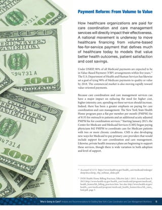How healthcare organizations are paid for
care coordination and care management
services will directly impact their effectiveness.
A national movement is underway to move
healthcare financing from volume-based
fee-for-service payment that defines much
of healthcare today to models that value
better health outcomes, patient satisfaction
and cost savings.
Under DSRIP, 90% of all Medicaid payments are expected to be
in Value-Based Payment (VBP) arrangements within five years.12
The U.S. Department of Health and Human Services has likewise
set a goal of tying 90% of Medicare payments to quality or value
by 2018. The commercial market is also moving rapidly toward
value-oriented payments.
Because care coordination and care management services can
have a major impact on reducing the need for higher cost,
higher intensity care, spending on these services should increase.
Indeed, there has been a greater emphasis on paying for care
coordination and care management. The New York State Health
Home program pays a flat per member per month (PMPM) fee
of $135 for outreach to patients and an additional acuity adjusted
PMPM fee for coordination services.13
Starting January 2015, the
Center for Medicare and Medicaid Services (CMS) began paying
physicians $42 PMPM to coordinate care for Medicare patients
with two or more chronic conditions. CMS is also developing
new ways for Medicaid to pay primary care providers that would
include support for care coordination and care management.
Likewise, private health insurance plans are beginning to support
these services, though there is wide variation in both adoption
and level of support.
Payment Reform: From Volume to Value
12
	Accessed 6/11/15. https://www.health.ny.gov/health_care/medicaid/redesign/
dsrip/docs/dsrip_vbp_webinar_slides.pdf.
13
	DOH Health Home Billing Practices, Effective July 1 2015. Accessed June 9,
2015.http://www.health.ny.gov/health_care/medicaid/program/medicaid_
health_homes/hh_billing_practices.htm. See also http://www.health.ny.gov/
health_care/medicaid/program/medicaid_health_homes/docs/hh_rates_
hml.pdf, page 5.
Who’s Going to Care? Analysis and Recommendations for Building New York’s Care Coordination and Care Management Workforce 15
 