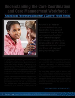16 Who’s Going to Care? Analysis and Recommendations for Building New York’s Care Coordination and Care Management Workforce	
Understanding the Care Coordination
and Care Management Workforce:
Analysis and Recommendations from a Survey of Health Homes
Nowhere is the need for
care management and care
coordination more apparent
than in Health Homes, which
serve patients in New York
State’s Medicaid Program
with the most complex chronic
conditions that are often related
to behavioral or social problems
and drive a high volume of
costly inpatient episodes.
The vision behind New York State’s Health Home program
is a healthcare delivery system that is integrated and
coordinated across the disciplines of physical healthcare,
mental health, chemical dependency treatment and social
services provision. Though the level of service intensity
will vary depending on patient acuity, the Health Home
workforce model and its challenges are instructive to DSRIP
as both rely on greater levels of care coordination and care
management services to meet their cost and quality goals.
To better understand provider challenges and expectations
for the care coordination workforce, 1199SEIU and
PCDC conducted an anonymous survey of Health Home
providers primarily from New York City and Downstate
(NYCboroughs,Nassau,Suffolk,WestchesterandRockland
counties). The survey was sent to 213 health homes (19
Health Home leads and 194 downstream providers) and
received 49 valid responses (10 leads, 35 downstream
and four that were both leads and downstream providers
in another Health Home). The results are statistically
significant at the 90% confidence interval with a margin of
error of plus or minus 11%.
The survey asked questions related to workforce roles
and job titles, education and skills requirements, salary
range, training needs and caseload for staff that provide
and supervise Health Home care coordination and care
management services. Based on analysis of survey results
and additional research in the field, 1199SEIU and PCDC
developed recommendations for policymakers and
healthcare organizations.
KEY SURVEY FINDINGS BEGIN ON NEXT PAGE...
 