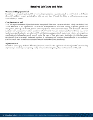 24 Who’s Going to Care? Analysis and Recommendations for Building New York’s Care Coordination and Care Management Workforce	
Outreach and Engagement staff
In addition to outreach to patients, 84% of responding organizations require these staff to enroll patients in the Health
Home, 66% said they conduct reminder phone calls, and more than 40% said they follow up with patients and arrange
transportation for patients.
Care Management staff
All of the organizations that responded said care management staff create care plans and work closely with primary care
doctors. Over 90% of the organizations said that care management staff assist with housing for patients, provide case
management, follow up with patients, provide community referrals, attend care team meetings, work closely with behavioral
health providers, arrange transportation, coordinate with the patient’s providers, attend medical case conferences and provide
health coaching and medication reconciliation. 89% said that care management staff must serve as a liaison between patients
and clinicians, including physicians. It is worth noting that many of these tasks require familiarity with clinical processes
even though these are generally unlicensed positions. At a minimum staff require training to be able to provide health
coaching, medication reconciliation and other health-related tasks effectively and safely.
Supervisory staff
In addition to managing staff, over 90% of organizations responded that supervisors are also responsible for conducting
staff trainings, monitoring and reporting quality metrics and ensuring that policies and procedures are followed.
Required Job Tasks and Roles
 