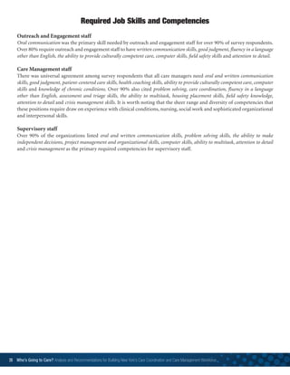 26 Who’s Going to Care? Analysis and Recommendations for Building New York’s Care Coordination and Care Management Workforce	
Outreach and Engagement staff
Oral communication was the primary skill needed by outreach and engagement staff for over 90% of survey respondents.
Over 80% require outreach and engagement staff to have written communication skills, good judgment, fluency in a language
other than English, the ability to provide culturally competent care, computer skills, field safety skills and attention to detail.
Care Management staff
There was universal agreement among survey respondents that all care managers need oral and written communication
skills, good judgment, patient-centered care skills, health coaching skills, ability to provide culturally competent care, computer
skills and knowledge of chronic conditions. Over 90% also cited problem solving, care coordination, fluency in a language
other than English, assessment and triage skills, the ability to multitask, housing placement skills, field safety knowledge,
attention to detail and crisis management skills. It is worth noting that the sheer range and diversity of competencies that
these positions require draw on experience with clinical conditions, nursing, social work and sophisticated organizational
and interpersonal skills.
Supervisory staff
Over 90% of the organizations listed oral and written communication skills, problem solving skills, the ability to make
independent decisions, project management and organizational skills, computer skills, ability to multitask, attention to detail
and crisis management as the primary required competencies for supervisory staff.
Required Job Skills and Competencies
 