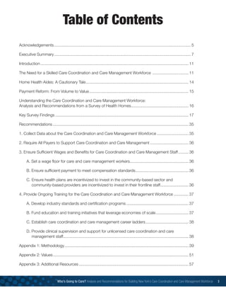 Table of Contents
Acknowledgements.......................................................................................................................... 5
Executive Summary.......................................................................................................................... 7
Introduction.................................................................................................................................... 11
The Need for a Skilled Care Coordination and Care Management Workforce ................................. 11
Home Health Aides: A Cautionary Tale............................................................................................ 14
Payment Reform: From Volume to Value......................................................................................... 15
Understanding the Care Coordination and Care Management Workforce:
Analysis and Recommendations from a Survey of Health Homes................................................... 16
Key Survey Findings....................................................................................................................... 17
Recommendations......................................................................................................................... 35
1. Collect Data about the Care Coordination and Care Management Workforce............................. 35
2. Require All Payers to Support Care Coordination and Care Management................................... 36
3. Ensure Sufficient Wages and Benefits for Care Coordination and Care Management Staff.......... 36
		A. Set a wage floor for care and care management workers..................................................... 36
		B. Ensure sufficient payment to meet compensation standards................................................ 36
		C. Ensure health plans are incentivized to invest in the community-based sector and
	 	community-based providers are incentivized to invest in their frontline staff.......................... 36
4. Provide Ongoing Training for the Care Coordination and Care Management Workforce.............. 37
		A. Develop industry standards and certification programs........................................................ 37
		B. Fund education and training initiatives that leverage economies of scale.............................. 37
		C. Establish care coordination and care management career ladders....................................... 38
		D. Provide clinical supervision and support for unlicensed care coordination and care
		 management staff................................................................................................................ 38
Appendix 1: Methodology............................................................................................................... 39
Appendix 2: Values......................................................................................................................... 51
Appendix 3: Additional Resources.................................................................................................. 57
Who’s Going to Care? Analysis and Recommendations for Building New York’s Care Coordination and Care Management Workforce 3
 