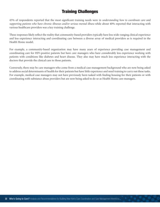 30 Who’s Going to Care? Analysis and Recommendations for Building New York’s Care Coordination and Care Management Workforce	
45% of respondents reported that the most significant training needs were in understanding how to coordinate care and
supporting patients who have chronic illnesses and/or serious mental illness while about 40% reported that interacting with
various healthcare providers was a key training challenge.
These responses likely reflect the reality that community-based providers typically have less wide-ranging clinical experience
and less experience interacting and coordinating care between a diverse array of medical providers as is required in the
Health Home model.
For example, a community-based organization may have many years of experience providing case management and
coordinating care for HIV-positive patients but have care managers who have considerably less experience working with
patients with conditions like diabetes and heart disease. They also may have much less experience interacting with the
doctors that provide the clinical care to those patients.
Conversely, there may be care managers who come from a medical case management background who are now being asked
to address social determinants of health for their patients but have little experience and need training to carry out these tasks.
For example, medical case managers may not have previously been tasked with finding housing for their patients or with
coordinating with substance abuse providers but are now being asked to do so as Health Home care managers.
Training Challenges
 