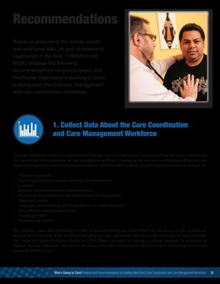 Recommendations
Based on analysis of the survey results
and additional data, as well as extensive
experience in the field, 1199SEIU and
PCDC propose the following
recommendations for policymakers and
healthcare organizations seeking to build
a strong and effective care management
and care coordination workforce.
1. Collect Data About the Care Coordination
and Care Management Workforce
Given the importance of the care coordination workforce, New York State needs to understand how the sector is developing.
The state should collect data about the care coordination workforce. Drawing on this data and consultations with industry and
educational leaders, the State can propose occupational definitions and standards. Categories of measurement should include:
•	 Number of positions
•	 Types of positions and naming conventions for the positions
•	 Caseloads
•	 Required educational levels for various positions
•	 Required skills, competencies and responsibilities for each position
•	 Wages and benefits
•	 Geographic distribution of staff (where they live vs. where they work)
•	 Race, ethnicity and languages spoken
•	 Training provided
•	 Vacancies and turnover  
The workforce plans that Performing Provider Systems are developing under DSRIP are one source of this information.
Data on the current state of the workforce, including on wages and benefits, should be collected using a common template.
The Center for Health Workforce Studies at SUNY Albany can assist in creating a common template for collection. In
addition, this data should be submitted to the State rather than retained at the PPS level and be resubmitted periodically
during the DSRIP period.
Who’s Going to Care? Analysis and Recommendations for Building New York’s Care Coordination and Care Management Workforce 35
 