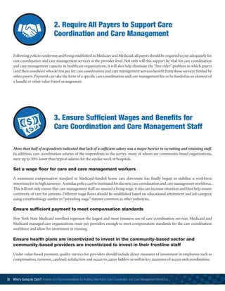 2. Require All Payers to Support Care
Coordination and Care Management
Following policies underway and being established in Medicare and Medicaid,all payers should be required to pay adequately for
care coordination and care management services at the provider level. Not only will this support be vital for care coordination
and care management capacity in healthcare organizations, it will also help eliminate the “free rider” problem in which payers
(and their enrollees) who do not pay for care coordination and care management services benefit from those services funded by
other payers. Payment can take the form of a specific care coordination and care management fee or be funded as an element of
a bundle or other value-based arrangement.
3. Ensure Sufficient Wages and Benefits for
Care Coordination and Care Management Staff
More than half of respondents indicated that lack of a sufficient salary was a major barrier to recruiting and retaining staff.
In addition, care coordination salaries of the respondents to the survey, many of whom are community-based organizations,
were up to 50% lower than typical salaries for the similar work at hospitals.
Set a wage floor for care and care management workers
A minimum compensation standard in Medicaid-funded home care downstate has finally begun to stabilize a workforce
notoriousforitshighturnover. Asimilarpolicycanbeinstitutedforthenewcarecoordinationandcaremanagementworkforce.
This will not only ensure that care management staff are assured a living wage,it also can increase retention and thus help ensure
continuity of care for patients. Different wage floors should be established based on educational attainment and job category
using a methodology similar to“prevailing wage” statutes common in other industries.
Ensure sufficient payment to meet compensation standards
New York State Medicaid enrollees represent the largest and most intensive use of care coordination services. Medicaid and
Medicaid managed care organizations must pay providers enough to meet compensation standards for the care coordination
workforce and allow for investment in training.
Ensure health plans are incentivized to invest in the community-based sector and
community-based providers are incentivized to invest in their frontline staff
Under value-based payment, quality metrics for providers should include direct measures of investment in employees such as
compensation, turnover, caseload, satisfaction and access to career ladders as well as key measures of access and coordination.
36 Who’s Going to Care? Analysis and Recommendations for Building New York’s Care Coordination and Care Management Workforce	
 