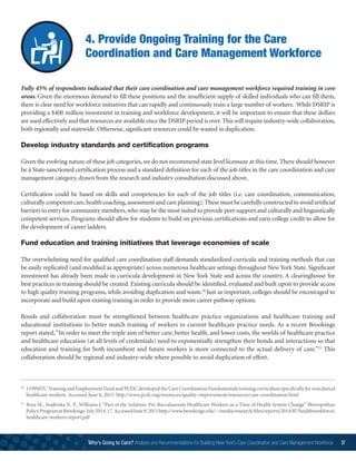 4. Provide Ongoing Training for the Care
Coordination and Care Management Workforce
Fully 45% of respondents indicated that their care coordination and care management workforce required training in core
areas. Given the enormous demand to fill these positions and the insufficient supply of skilled individuals who can fill them,
there is clear need for workforce initiatives that can rapidly and continuously train a large number of workers. While DSRIP is
providing a $400 million investment in training and workforce development, it will be important to ensure that these dollars
are used effectively and that resources are available once the DSRIP period is over.This will require industry-wide collaboration,
both regionally and statewide. Otherwise, significant resources could be wasted in duplication.
Develop industry standards and certification programs
Given the evolving nature of these job categories, we do not recommend state level licensure at this time. There should however
be a State-sanctioned certification process and a standard definition for each of the job titles in the care coordination and care
management category, drawn from the research and industry consultation discussed above.
Certification could be based on skills and competencies for each of the job titles (i.e. care coordination, communication,
culturally competent care,health coaching,assessment and care planning).These must be carefully constructed to avoid artificial
barriers to entry for community members,who may be the most suited to provide peer support and culturally and linguistically
competent services. Programs should allow for students to build on previous certifications and earn college credit to allow for
the development of career ladders.
Fund education and training initiatives that leverage economies of scale
The overwhelming need for qualified care coordination staff demands standardized curricula and training methods that can
be easily replicated (and modified as appropriate) across numerous healthcare settings throughout New York State. Significant
investment has already been made in curricula development in New York State and across the country. A clearinghouse for
best practices in training should be created. Existing curricula should be identified, evaluated and built upon to provide access
to high quality training programs, while avoiding duplication and waste.20
Just as important, colleges should be encouraged to
incorporate and build upon existing training in order to provide more career pathway options.
Bonds and collaboration must be strengthened between healthcare practice organizations and healthcare training and
educational institutions to better match training of workers to current healthcare practice needs. As a recent Brookings
report stated,“In order to meet the triple aim of better care, better health, and lower costs, the worlds of healthcare practice
and healthcare education (at all levels of credentials) need to exponentially strengthen their bonds and interactions so that
education and training for both incumbent and future workers is more connected to the actual delivery of care.”21
This
collaboration should be regional and industry-wide where possible to avoid duplication of effort.
20
	1199SEIU Training and Employment Fund and PCDC developed the Care Coordination Fundamentals training curriculum specifically for nonclinical
healthcare workers. Accessed June 8, 2015. http://www.pcdc.org/resources/quality-improvement/resources/care-coordination.html
21
	Ross M., Svajlenka N. P., Williams J. “Part of the Solution: Pre-Baccalaureate Healthcare Workers in a Time of Health System Change” Metropolitan
PolicyProgramatBrookings.July2014.17.AccessedJune9,2015http://www.brookings.edu/~/media/research/files/reports/2014/07/healthworkforce/
healthcare-workers-report.pdf
Who’s Going to Care? Analysis and Recommendations for Building New York’s Care Coordination and Care Management Workforce 37
 
