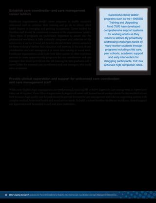 Successful career ladder
programs such as the 1199SEIU
Training and Upgrading
Fund (TUF) have developed
comprehensive support systems
for working adults as they
return to school. By proactively
addressing challenges faced by
many worker-students through
programs including child care,
peer cohorts, academic support
and early intervention for
struggling participants, TUF has
achieved high completion rates. 
38 Who’s Going to Care? Analysis and Recommendations for Building New York’s Care Coordination and Care Management Workforce	
Establish care coordination and care management
career ladders
Healthcare organizations should create programs to enable successful
unlicensed staff to continue their training and go on to obtain allied
health degrees in emerging and growing occupations. Career ladders for
frontline staff should be considered a measure of the organizations’ quality.
These types of programs are particularly important to ensure that the
professional workforce is fully culturally competent and reflective of the
community it serves. Crucial job benefits should include tuition assistance
for those wishing to further their education and move up in the area of care
coordination and care management or move into nursing or social work.
Healthcare organizations could work with labor unions or other workforce
partners to create apprenticeship programs for care coordinators and care
managers that would provide on-the-job training for new graduates and a
career ladder for seasoned care coordinators and care managers, who could
serve as mentors.
Provide clinical supervision and support for unlicensed care coordination
and care management staff
While most Health Home organizations surveyed reported requiring RN or MSW degrees for care management or supervisory
roles, not all required them. Clinical supervision by registered nurses and licensed social workers should be the standard of care
both to ensure high quality care for patients and to prevent burnout for care management staff who are supporting patients with
complex medical, behavioral health and social service needs. To build a robust frontline healthcare workforce, clinical support
and supervision will be needed in each and every institution.
 