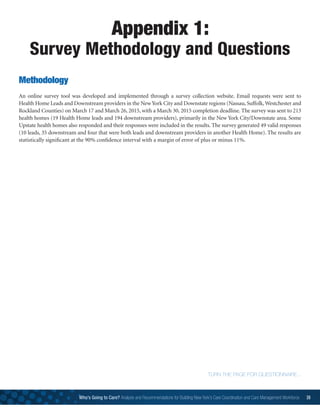 Appendix 1:
Survey Methodology and Questions
TURN THE PAGE FOR QUESTIONNAIRE...
Methodology
An online survey tool was developed and implemented through a survey collection website. Email requests were sent to
Health Home Leads and Downstream providers in the New York City and Downstate regions (Nassau, Suffolk,Westchester and
Rockland Counties) on March 17 and March 26, 2015, with a March 30, 2015 completion deadline. The survey was sent to 213
health homes (19 Health Home leads and 194 downstream providers), primarily in the New York City/Downstate area. Some
Upstate health homes also responded and their responses were included in the results. The survey generated 49 valid responses
(10 leads, 35 downstream and four that were both leads and downstream providers in another Health Home). The results are
statistically significant at the 90% confidence interval with a margin of error of plus or minus 11%.
Who’s Going to Care? Analysis and Recommendations for Building New York’s Care Coordination and Care Management Workforce 39
 