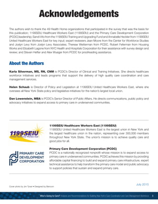 The authors wish to thank the 49 Health Home organizations that participated in the survey that was the basis for
this publication; 1199SEIU Healthcare Workers East (1199SEIU) and the Primary Care Development Corporation
(PCDC) leadership; Sandi Vito from the 1199SEIU Training and Upgrading Fund and Annabelle Heckler from 1199SEIU
United Healthcare Workers East for key input; expert reviewers Jean Moore from the Center for Workforce Studies
and Joslyn Levy from Joslyn Levy Associates; Therese Wetterman from PCDC, Robert Feferman from Housing
Works and Elizabeth Lagone from NYC Health and Hospitals Corporation for their assistance with survey design and
review; and Steven Hefter and Alex Wueger from PCDC for proofreading assistance.
About the Authors
Karla Silverman, MS, RN, CNM is PCDC’s Director of Clinical and Training Initiatives. She directs healthcare
workforce initiatives and leads programs that support the delivery of high quality care coordination and care
management services.
Helen Schaub  is Director of Policy and Legislation at 1199SEIU United Healthcare Workers East, where she
oversees all New York State policy and legislative initiatives for the nation’s largest local union.
Dan Lowenstein, MBA is PCDC’s Senior Director of Public Affairs. He directs communications, public policy and
advocacy initiatives to expand access to primary care in underserved communities.
Acknowledgements
Who’s Going to Care? Analysis and Recommendations for Building New York’s Care Coordination and Care Management Workforce 5
1199SEIU Healthcare Workers East (1199SEIU)
1199SEIU United Healthcare Workers East is the largest union in New York and
the largest healthcare union in the nation, representing over 300,000 members
throughout New York State. The union’s mission is to achieve quality care and
good jobs for all.
Primary Care Development Corporation (PCDC)
PCDC is a nationally recognized nonprofit whose mission is to expand access to
primary care in underserved communities. PCDC achieves this mission by providing
affordable capital financing to build and expand primary care infrastructure, expert
technical assistance to help transform the primary care model and public advocacy
to support policies that sustain and expand primary care.
July 2015
Cover photo by Jim Tynan • Designed by Bencom
 