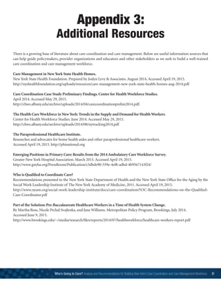 Appendix 3:
Additional Resources
There is a growing base of literature about care coordination and care management. Below are useful information sources that
can help guide policymakers, provider organizations and educators and other stakeholders as we seek to build a well-trained
care coordination and care management workforce.
Care Management in NewYork State Health Homes.
New York State Health Foundation. Prepared by Joslyn Levy  Associates. August 2014. Accessed April 19, 2015.
http://nyshealthfoundation.org/uploads/resources/care-management-new-york-state-health-homes-aug-2014.pdf
Care Coordination Case Study Preliminary Findings. Center for Health Workforce Studies.
April 2014. Accessed May 29, 2015.
http://chws.albany.edu/archive/uploads/2014/04/carecoordinationprelim2014.pdf.
The Health Care Workforce in NewYork: Trends in the Supply and Demand for Health Workers.
Center for Health Workforce Studies. June 2014. Accessed May 29, 2015.
http://chws.albany.edu/archive/uploads/2014/08/nytracking2014.pdf
The Paraprofessional Healthcare Institute.
Researches and advocates for home health aides and other paraprofessional healthcare workers.
Accessed April 19, 2015. http://phinational.org
Emerging Positions in Primary Care: Results from the 2014 Ambulatory Care Workforce Survey.
Greater New York Hospital Association. March 2015. Accessed April 19, 2015.
http://www.gnyha.org/PressRoom/Publication/c5dbde90-559e-4ef8-adbd-4b9567143f24/
Who is Qualified to Coordinate Care?
Recommendations presented to the New York State Department of Health and the New York State Office for the Aging by the
Social Work Leadership Institute of The New York Academy of Medicine, 2011. Accessed April 19, 2015.
http://www.nyam.org/social-work-leadership-institute/docs/care-coordination/N3C-Recommendations-on-the-Qualified-
Care-Coordinator.pdf
Part of the Solution: Pre-Baccalaureate Healthcare Workers in a Time of Health System Change.
By Martha Ross, Nicole Prchal Svajlenka, and Jane Williams. Metropolitan Policy Program, Brookings, July 2014.
Accessed June 9, 2015.
http://www.brookings.edu/~/media/research/files/reports/2014/07/healthworkforce/healthcare-workers-report.pdf
Who’s Going to Care? Analysis and Recommendations for Building New York’s Care Coordination and Care Management Workforce 57
 