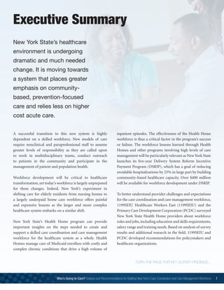 A successful transition to this new system is highly
dependent on a skilled workforce. New models of care
require nonclinical and paraprofessional staff to assume
greater levels of responsibility as they are called upon
to work in multidisciplinary teams, conduct outreach
to patients in the community and participate in the
management of patient and population health.
Workforce development will be critical to healthcare
transformation, yet today’s workforce is largely unprepared
for these changes. Indeed, New York’s experiment in
shifting care for elderly residents from nursing homes to
a largely underpaid home care workforce offers painful
and expensive lessons as the larger and more complex
healthcare system embarks on a similar shift.
New York State’s Health Home program can provide
important insights on the steps needed to create and
support a skilled care coordination and care management
workforce for the healthcare system as a whole. Health
Homes manage care of Medicaid enrollees with costly and
complex chronic conditions that drive a high volume of
inpatient episodes. The effectiveness of the Health Home
workforce is thus a critical factor in the program’s success
or failure. The workforce lessons learned through Health
Homes and other programs involving high levels of care
management will be particularly relevant as New York State
launches its five-year Delivery System Reform Incentive
Payment Program (DSRIP), which has a goal of reducing
avoidable hospitalizations by 25% in large part by building
community-based healthcare capacity. Over $400 million
will be available for workforce development under DSRIP.
To better understand provider challenges and expectations
for the care coordination and care management workforce,
1199SEIU Healthcare Workers East (1199SEIU) and the
Primary Care Development Corporation (PCDC) surveyed
New York State Health Home providers about workforce
roles and jobs, including education and skills requirements,
salary range and training needs. Based on analysis of survey
results and additional research in the field, 1199SEIU and
PCDC developed recommendations for policymakers and
healthcare organizations.
Executive Summary
New York State’s healthcare
environment is undergoing
dramatic and much needed
change. It is moving towards
a system that places greater
emphasis on community-
based, prevention-focused
care and relies less on higher
cost acute care.
TURN THE PAGE FOR KEY SURVEY FINDINGS...
Who’s Going to Care? Analysis and Recommendations for Building New York’s Care Coordination and Care Management Workforce 7
 
