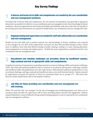 1	 A diverse and broad set of skills and competencies are needed by the care coordination
		 and care management workforce.
Presented with 22 diverse skills and competencies, the vast majority of respondents were generally in agreement
about what was needed to be effective in care coordination and care management roles. Basic knowledge of clinical
conditions, advanced organizational and interpersonal skills and familiarity with many tasks that are typically in
the nursing and social work domains are required in Health Home care coordination and care management roles.
2	 Ongoing training and supervision are needed for staff who will provide care coordination
		 and care management.
Despite the fact that skills such as patient-centered care and knowledge of chronic conditions were required
of care managers by over 90% of the organizations surveyed, less than 60% provided training in these critical
areas. In addition, fewer than half offered training in health coaching, working in a team, housing placement,
stress management or running and reading reports – all skills that many organizations considered crucial to care
coordination and care management roles.
3	Recruitment and retention challenges are prevalent, driven by insufficient salaries,
high caseload and lack of appropriate skills and competencies.
A significant majority of organizations responding reported recruitment challenges (88%) and retention challenges
(78%). More than half reported insufficient salary as a barrier to recruitment and retention, while large caseloads
and insufficient skills and qualifications were also major factors. Half reported insufficient qualifications as a key
recruitment challenge, and large caseloads and insufficient salary as key staff retention barriers. Salaries reported
by organizations surveyed, the majority of which are community-based, are on average 27% - 50% lower than
those for similar Health Home titles in the hospital workforce.
4	 Job titles for those providing care coordination and care management are
		 still evolving.
While 72% used the title “care manager” for the job of managing and coordinating patient care, there was no
consensus about job titles for supervisory staff or those providing patient outreach and engagement. Without
standard definitions, it may be difficult to bring needed training programs to scale or ramp up the care coordination
and care management workforce.
Key Survey Findings
SEE RECOMMENDATIONS ON NEXT PAGE...
8 Who’s Going to Care? Analysis and Recommendations for Building New York’s Care Coordination and Care Management Workforce	
 