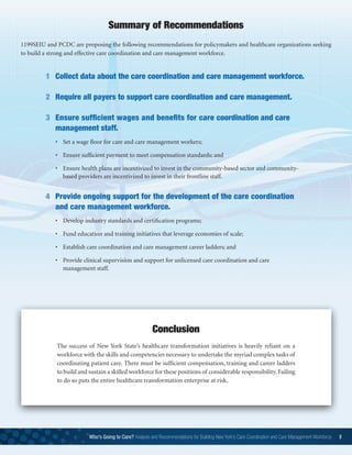 1199SEIU and PCDC are proposing the following recommendations for policymakers and healthcare organizations seeking
to build a strong and effective care coordination and care management workforce.
Summary of Recommendations
1	 Collect data about the care coordination and care management workforce.
2	 Require all payers to support care coordination and care management.
3	Ensure sufficient wages and benefits for care coordination and care
management staff.
	 •	 Set a wage floor for care and care management workers;
	 • 	 Ensure sufficient payment to meet compensation standards; and
	 • 	 Ensure health plans are incentivized to invest in the community-based sector and community-
based providers are incentivized to invest in their frontline staff.
4	Provide ongoing support for the development of the care coordination
and care management workforce.
	 •	 Develop industry standards and certification programs;
	 •	 Fund education and training initiatives that leverage economies of scale;
	 •	 Establish care coordination and care management career ladders; and
	 •	 Provide clinical supervision and support for unlicensed care coordination and care     
management staff.
Who’s Going to Care? Analysis and Recommendations for Building New York’s Care Coordination and Care Management Workforce 9
The success of New York State’s healthcare transformation initiatives is heavily reliant on a
workforce with the skills and competencies necessary to undertake the myriad complex tasks of
coordinating patient care. There must be sufficient compensation, training and career ladders
to build and sustain a skilled workforce for these positions of considerable responsibility. Failing
to do so puts the entire healthcare transformation enterprise at risk.
Conclusion
 