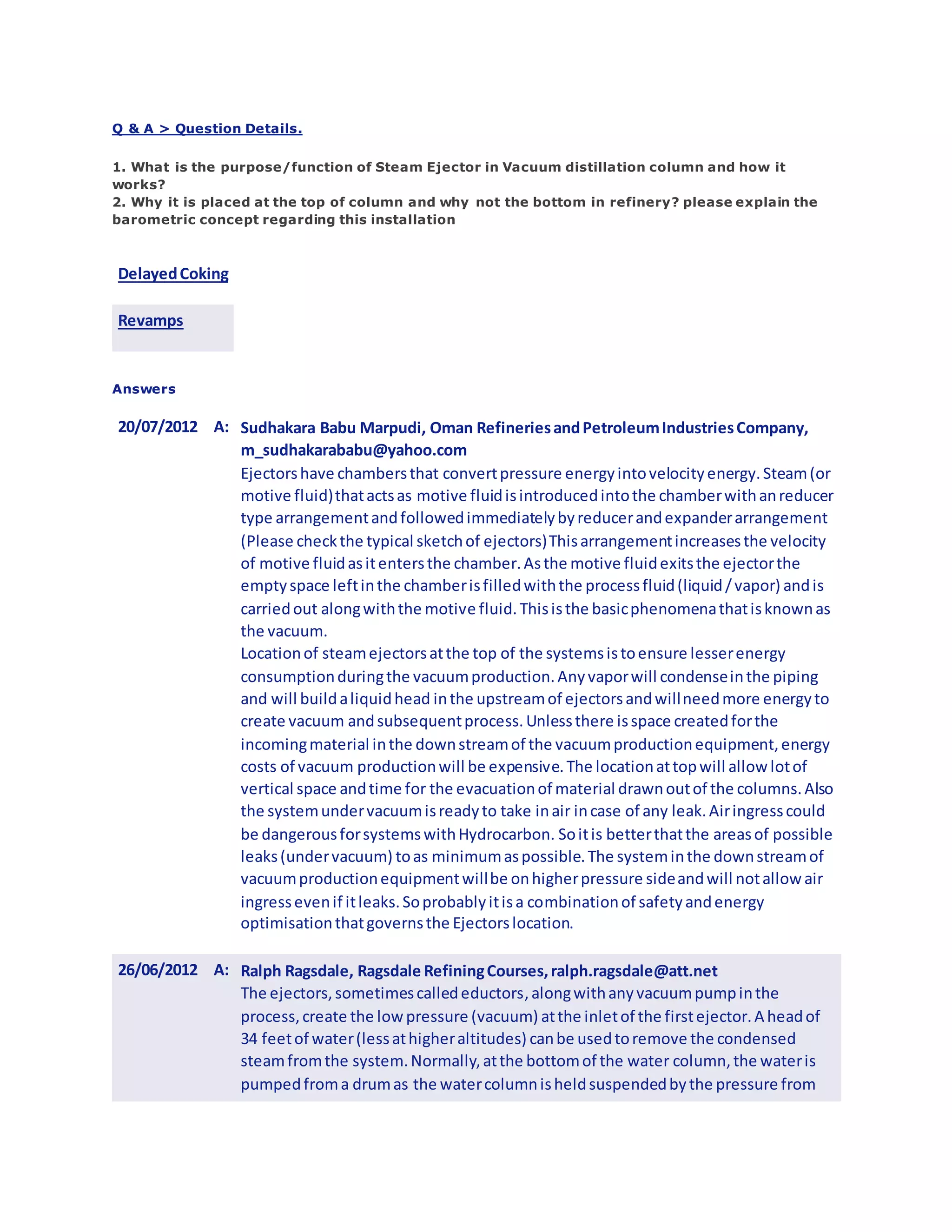 Q & A > Question Details.
1. What is the purpose/function of Steam Ejector in Vacuum distillation column and how it
works?
2. Why it is placed at the top of column and why not the bottom in refinery? please explain the
barometric concept regarding this installation
DelayedCoking
Revamps
Answers
20/07/2012 A: Sudhakara Babu Marpudi, Oman RefineriesandPetroleumIndustriesCompany,
m_sudhakarababu@yahoo.com
Ejectorshave chambersthat convertpressure energyintovelocityenergy.Steam(or
motive fluid)thatactsas motive fluidisintroducedintothe chamberwithanreducer
type arrangementandfollowedimmediatelybyreducerandexpanderarrangement
(Please checkthe typical sketchof ejectors)Thisarrangementincreasesthe velocity
of motive fluidasitentersthe chamber.Asthe motive fluidexitsthe ejectorthe
emptyspace leftinthe chamberisfilledwiththe processfluid(liquid/vapor) andis
carriedout alongwiththe motive fluid.Thisisthe basicphenomenathatisknownas
the vacuum.
Locationof steamejectorsatthe top of the systemsistoensure lesserenergy
consumptionduringthe vacuumproduction.Anyvaporwill condenseinthe piping
and will buildaliquidhead inthe upstreamof ejectorsandwillneedmore energyto
create vacuum andsubsequentprocess.Unlessthere isspace createdforthe
incomingmaterial inthe downstreamof the vacuumproductionequipment,energy
costs of vacuum productionwill be expensive.The locationattopwill allow lotof
vertical space andtime for the evacuationof material drawnoutof the columns.Also
the systemundervacuumisreadyto take inair incase of any leak.Airingresscould
be dangerousforsystemswithHydrocarbon. Soitis betterthatthe areasof possible
leaks(undervacuum) toas minimumaspossible.The systeminthe downstreamof
vacuumproductionequipmentwillbe onhigherpressure sideandwill notallowair
ingressevenif itleaks.Soprobablyitisa combinationof safetyandenergy
optimisationthatgovernsthe Ejectorslocation.
26/06/2012 A: Ralph Ragsdale, Ragsdale RefiningCourses,ralph.ragsdale@att.net
The ejectors,sometimescalledeductors,alongwithanyvacuumpumpinthe
process,create the low pressure (vacuum) atthe inletof the firstejector.A headof
34 feetof water(lessathigheraltitudes) canbe usedtoremove the condensed
steamfromthe system.Normally,atthe bottomof the water column,the wateris
pumpedfroma drumas the watercolumnisheldsuspendedbythe pressure from
 