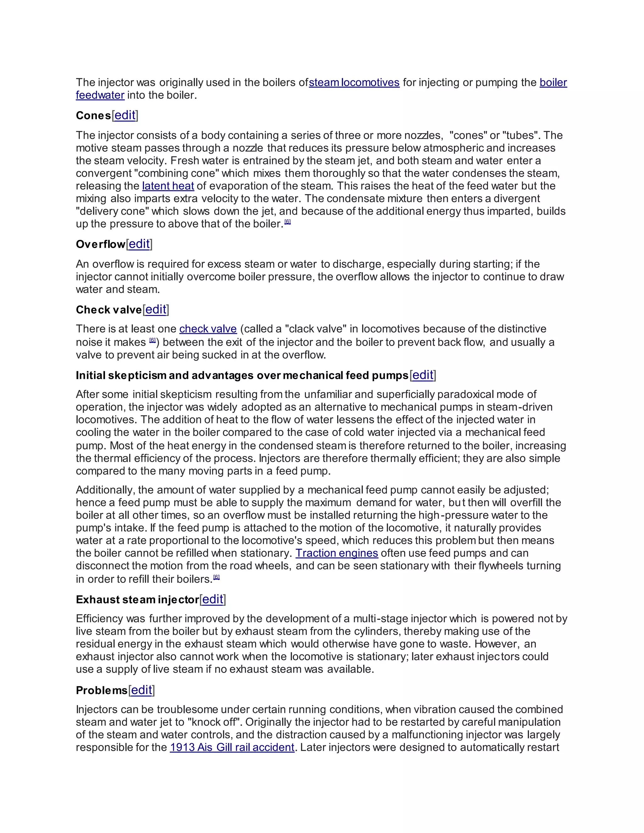 The injector was originally used in the boilers ofsteam locomotives for injecting or pumping the boiler
feedwater into the boiler.
Cones[edit]
The injector consists of a body containing a series of three or more nozzles, "cones" or "tubes". The
motive steam passes through a nozzle that reduces its pressure below atmospheric and increases
the steam velocity. Fresh water is entrained by the steam jet, and both steam and water enter a
convergent "combining cone" which mixes them thoroughly so that the water condenses the steam,
releasing the latent heat of evaporation of the steam. This raises the heat of the feed water but the
mixing also imparts extra velocity to the water. The condensate mixture then enters a divergent
"delivery cone" which slows down the jet, and because of the additional energy thus imparted, builds
up the pressure to above that of the boiler.[6]
Overflow[edit]
An overflow is required for excess steam or water to discharge, especially during starting; if the
injector cannot initially overcome boiler pressure, the overflow allows the injector to continue to draw
water and steam.
Check valve[edit]
There is at least one check valve (called a "clack valve" in locomotives because of the distinctive
noise it makes [6]
) between the exit of the injector and the boiler to prevent back flow, and usually a
valve to prevent air being sucked in at the overflow.
Initial skepticism and advantages over mechanical feed pumps[edit]
After some initial skepticism resulting from the unfamiliar and superficially paradoxical mode of
operation, the injector was widely adopted as an alternative to mechanical pumps in steam-driven
locomotives. The addition of heat to the flow of water lessens the effect of the injected water in
cooling the water in the boiler compared to the case of cold water injected via a mechanical feed
pump. Most of the heat energy in the condensed steam is therefore returned to the boiler, increasing
the thermal efficiency of the process. Injectors are therefore thermally efficient; they are also simple
compared to the many moving parts in a feed pump.
Additionally, the amount of water supplied by a mechanical feed pump cannot easily be adjusted;
hence a feed pump must be able to supply the maximum demand for water, but then will overfill the
boiler at all other times, so an overflow must be installed returning the high-pressure water to the
pump's intake. If the feed pump is attached to the motion of the locomotive, it naturally provides
water at a rate proportional to the locomotive's speed, which reduces this problem but then means
the boiler cannot be refilled when stationary. Traction engines often use feed pumps and can
disconnect the motion from the road wheels, and can be seen stationary with their flywheels turning
in order to refill their boilers.[6]
Exhaust steam injector[edit]
Efficiency was further improved by the development of a multi-stage injector which is powered not by
live steam from the boiler but by exhaust steam from the cylinders, thereby making use of the
residual energy in the exhaust steam which would otherwise have gone to waste. However, an
exhaust injector also cannot work when the locomotive is stationary; later exhaust injectors could
use a supply of live steam if no exhaust steam was available.
Problems[edit]
Injectors can be troublesome under certain running conditions, when vibration caused the combined
steam and water jet to "knock off". Originally the injector had to be restarted by careful manipulation
of the steam and water controls, and the distraction caused by a malfunctioning injector was largely
responsible for the 1913 Ais Gill rail accident. Later injectors were designed to automatically restart
 