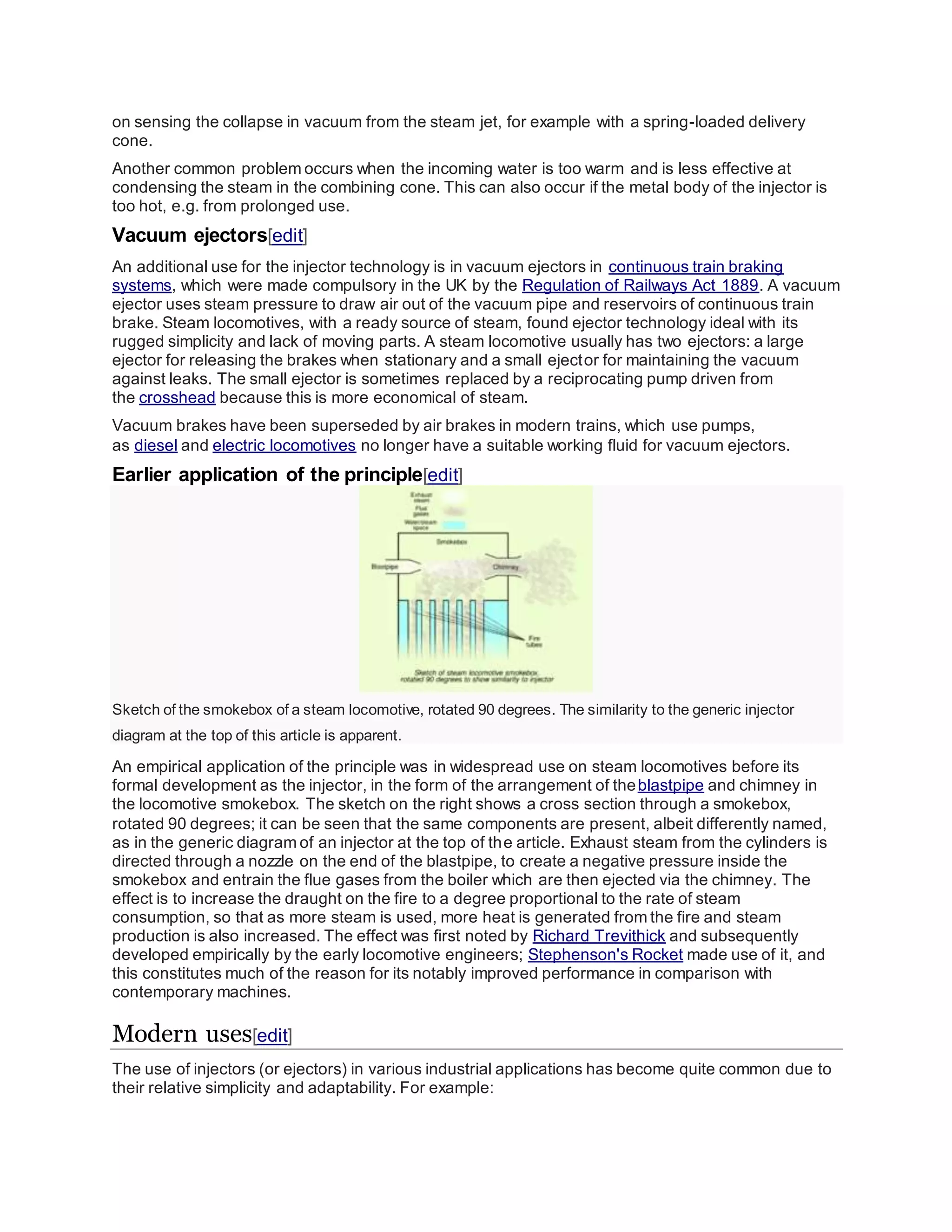 on sensing the collapse in vacuum from the steam jet, for example with a spring-loaded delivery
cone.
Another common problem occurs when the incoming water is too warm and is less effective at
condensing the steam in the combining cone. This can also occur if the metal body of the injector is
too hot, e.g. from prolonged use.
Vacuum ejectors[edit]
An additional use for the injector technology is in vacuum ejectors in continuous train braking
systems, which were made compulsory in the UK by the Regulation of Railways Act 1889. A vacuum
ejector uses steam pressure to draw air out of the vacuum pipe and reservoirs of continuous train
brake. Steam locomotives, with a ready source of steam, found ejector technology ideal with its
rugged simplicity and lack of moving parts. A steam locomotive usually has two ejectors: a large
ejector for releasing the brakes when stationary and a small ejector for maintaining the vacuum
against leaks. The small ejector is sometimes replaced by a reciprocating pump driven from
the crosshead because this is more economical of steam.
Vacuum brakes have been superseded by air brakes in modern trains, which use pumps,
as diesel and electric locomotives no longer have a suitable working fluid for vacuum ejectors.
Earlier application of the principle[edit]
Sketch of the smokebox of a steam locomotive, rotated 90 degrees. The similarity to the generic injector
diagram at the top of this article is apparent.
An empirical application of the principle was in widespread use on steam locomotives before its
formal development as the injector, in the form of the arrangement of theblastpipe and chimney in
the locomotive smokebox. The sketch on the right shows a cross section through a smokebox,
rotated 90 degrees; it can be seen that the same components are present, albeit differently named,
as in the generic diagram of an injector at the top of the article. Exhaust steam from the cylinders is
directed through a nozzle on the end of the blastpipe, to create a negative pressure inside the
smokebox and entrain the flue gases from the boiler which are then ejected via the chimney. The
effect is to increase the draught on the fire to a degree proportional to the rate of steam
consumption, so that as more steam is used, more heat is generated from the fire and steam
production is also increased. The effect was first noted by Richard Trevithick and subsequently
developed empirically by the early locomotive engineers; Stephenson's Rocket made use of it, and
this constitutes much of the reason for its notably improved performance in comparison with
contemporary machines.
Modern uses[edit]
The use of injectors (or ejectors) in various industrial applications has become quite common due to
their relative simplicity and adaptability. For example:
 