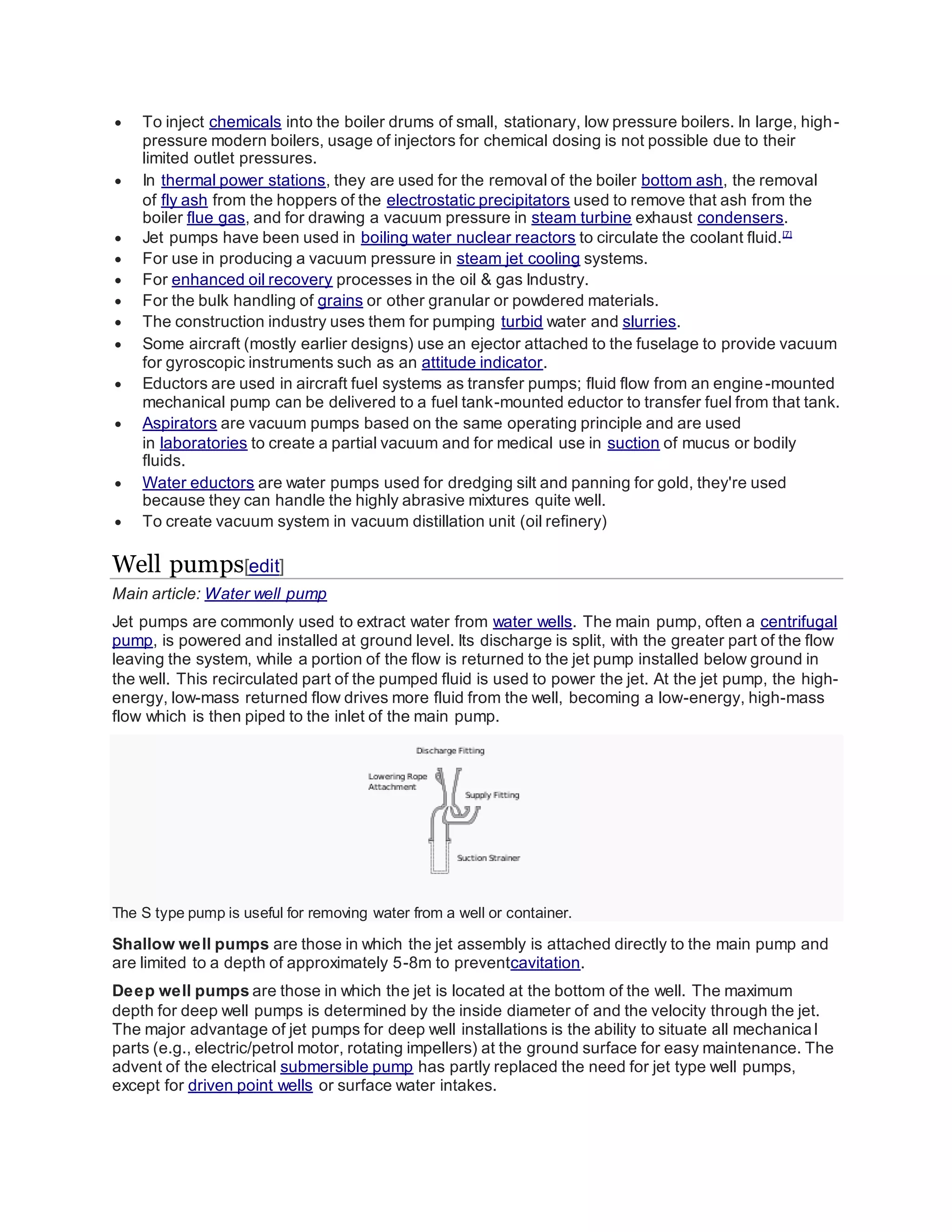  To inject chemicals into the boiler drums of small, stationary, low pressure boilers. In large, high-
pressure modern boilers, usage of injectors for chemical dosing is not possible due to their
limited outlet pressures.
 In thermal power stations, they are used for the removal of the boiler bottom ash, the removal
of fly ash from the hoppers of the electrostatic precipitators used to remove that ash from the
boiler flue gas, and for drawing a vacuum pressure in steam turbine exhaust condensers.
 Jet pumps have been used in boiling water nuclear reactors to circulate the coolant fluid.[7]
 For use in producing a vacuum pressure in steam jet cooling systems.
 For enhanced oil recovery processes in the oil & gas Industry.
 For the bulk handling of grains or other granular or powdered materials.
 The construction industry uses them for pumping turbid water and slurries.
 Some aircraft (mostly earlier designs) use an ejector attached to the fuselage to provide vacuum
for gyroscopic instruments such as an attitude indicator.
 Eductors are used in aircraft fuel systems as transfer pumps; fluid flow from an engine-mounted
mechanical pump can be delivered to a fuel tank-mounted eductor to transfer fuel from that tank.
 Aspirators are vacuum pumps based on the same operating principle and are used
in laboratories to create a partial vacuum and for medical use in suction of mucus or bodily
fluids.
 Water eductors are water pumps used for dredging silt and panning for gold, they're used
because they can handle the highly abrasive mixtures quite well.
 To create vacuum system in vacuum distillation unit (oil refinery)
Well pumps[edit]
Main article: Water well pump
Jet pumps are commonly used to extract water from water wells. The main pump, often a centrifugal
pump, is powered and installed at ground level. Its discharge is split, with the greater part of the flow
leaving the system, while a portion of the flow is returned to the jet pump installed below ground in
the well. This recirculated part of the pumped fluid is used to power the jet. At the jet pump, the high-
energy, low-mass returned flow drives more fluid from the well, becoming a low-energy, high-mass
flow which is then piped to the inlet of the main pump.
The S type pump is useful for removing water from a well or container.
Shallow well pumps are those in which the jet assembly is attached directly to the main pump and
are limited to a depth of approximately 5-8m to preventcavitation.
Deep well pumps are those in which the jet is located at the bottom of the well. The maximum
depth for deep well pumps is determined by the inside diameter of and the velocity through the jet.
The major advantage of jet pumps for deep well installations is the ability to situate all mechanical
parts (e.g., electric/petrol motor, rotating impellers) at the ground surface for easy maintenance. The
advent of the electrical submersible pump has partly replaced the need for jet type well pumps,
except for driven point wells or surface water intakes.
 