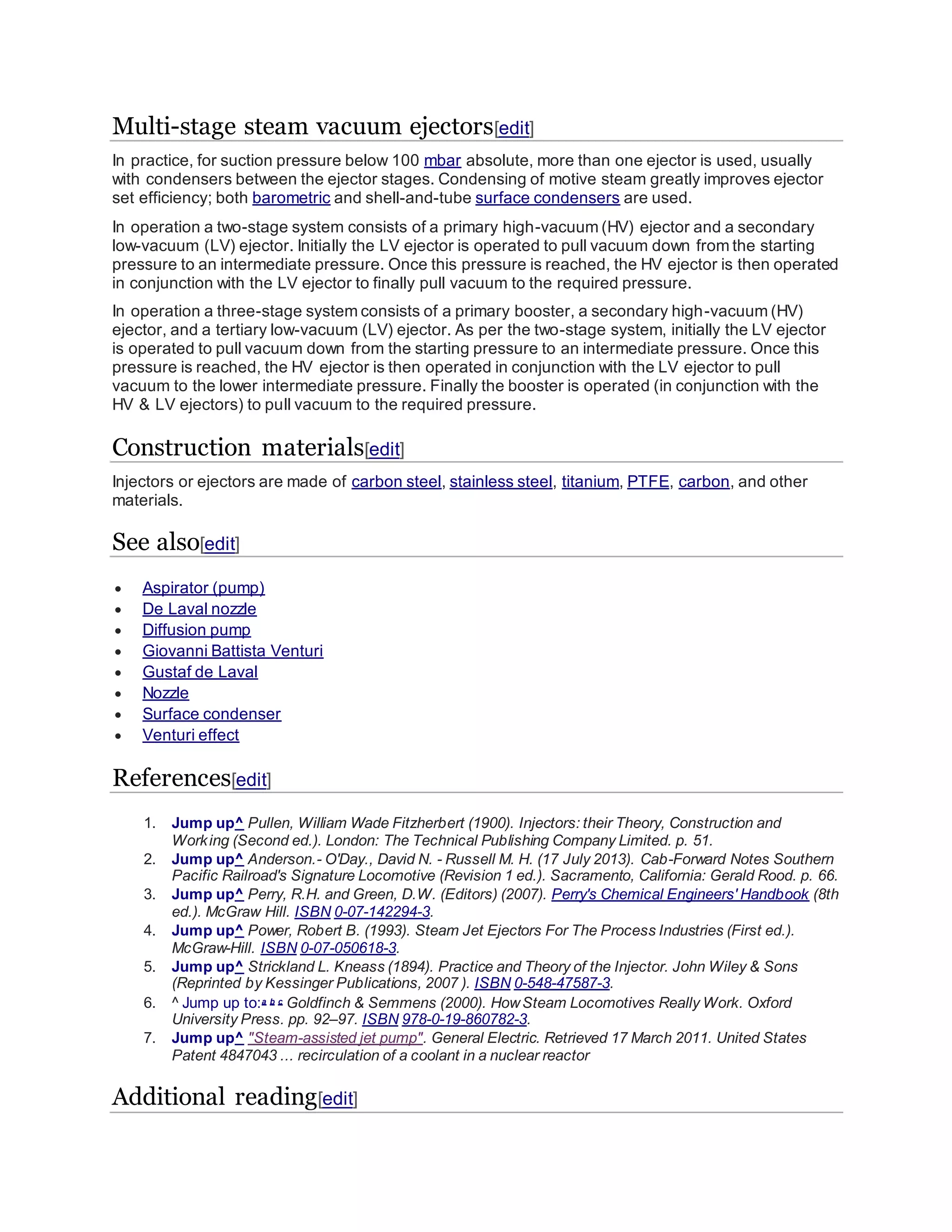 Multi-stage steam vacuum ejectors[edit]
In practice, for suction pressure below 100 mbar absolute, more than one ejector is used, usually
with condensers between the ejector stages. Condensing of motive steam greatly improves ejector
set efficiency; both barometric and shell-and-tube surface condensers are used.
In operation a two-stage system consists of a primary high-vacuum (HV) ejector and a secondary
low-vacuum (LV) ejector. Initially the LV ejector is operated to pull vacuum down from the starting
pressure to an intermediate pressure. Once this pressure is reached, the HV ejector is then operated
in conjunction with the LV ejector to finally pull vacuum to the required pressure.
In operation a three-stage system consists of a primary booster, a secondary high-vacuum (HV)
ejector, and a tertiary low-vacuum (LV) ejector. As per the two-stage system, initially the LV ejector
is operated to pull vacuum down from the starting pressure to an intermediate pressure. Once this
pressure is reached, the HV ejector is then operated in conjunction with the LV ejector to pull
vacuum to the lower intermediate pressure. Finally the booster is operated (in conjunction with the
HV & LV ejectors) to pull vacuum to the required pressure.
Construction materials[edit]
Injectors or ejectors are made of carbon steel, stainless steel, titanium, PTFE, carbon, and other
materials.
See also[edit]
 Aspirator (pump)
 De Laval nozzle
 Diffusion pump
 Giovanni Battista Venturi
 Gustaf de Laval
 Nozzle
 Surface condenser
 Venturi effect
References[edit]
1. Jump up^ Pullen, William Wade Fitzherbert (1900). Injectors: their Theory, Construction and
Working (Second ed.). London: The Technical Publishing Company Limited. p. 51.
2. Jump up^ Anderson.- O'Day., David N. - Russell M. H. (17 July 2013). Cab-Forward Notes Southern
Pacific Railroad's Signature Locomotive (Revision 1 ed.). Sacramento, California: Gerald Rood. p. 66.
3. Jump up^ Perry, R.H. and Green, D.W. (Editors) (2007). Perry's Chemical Engineers' Handbook (8th
ed.). McGraw Hill. ISBN 0-07-142294-3.
4. Jump up^ Power, Robert B. (1993). Steam Jet Ejectors For The Process Industries (First ed.).
McGraw-Hill. ISBN 0-07-050618-3.
5. Jump up^ Strickland L. Kneass (1894). Practice and Theory of the Injector. John Wiley & Sons
(Reprinted by Kessinger Publications, 2007 ). ISBN 0-548-47587-3.
6. ^ Jump up to:a b c Goldfinch & Semmens (2000). HowSteam Locomotives Really Work. Oxford
University Press. pp. 92–97. ISBN 978-0-19-860782-3.
7. Jump up^ "Steam-assisted jet pump". General Electric. Retrieved 17 March 2011. United States
Patent 4847043 ... recirculation of a coolant in a nuclear reactor
Additional reading[edit]
 