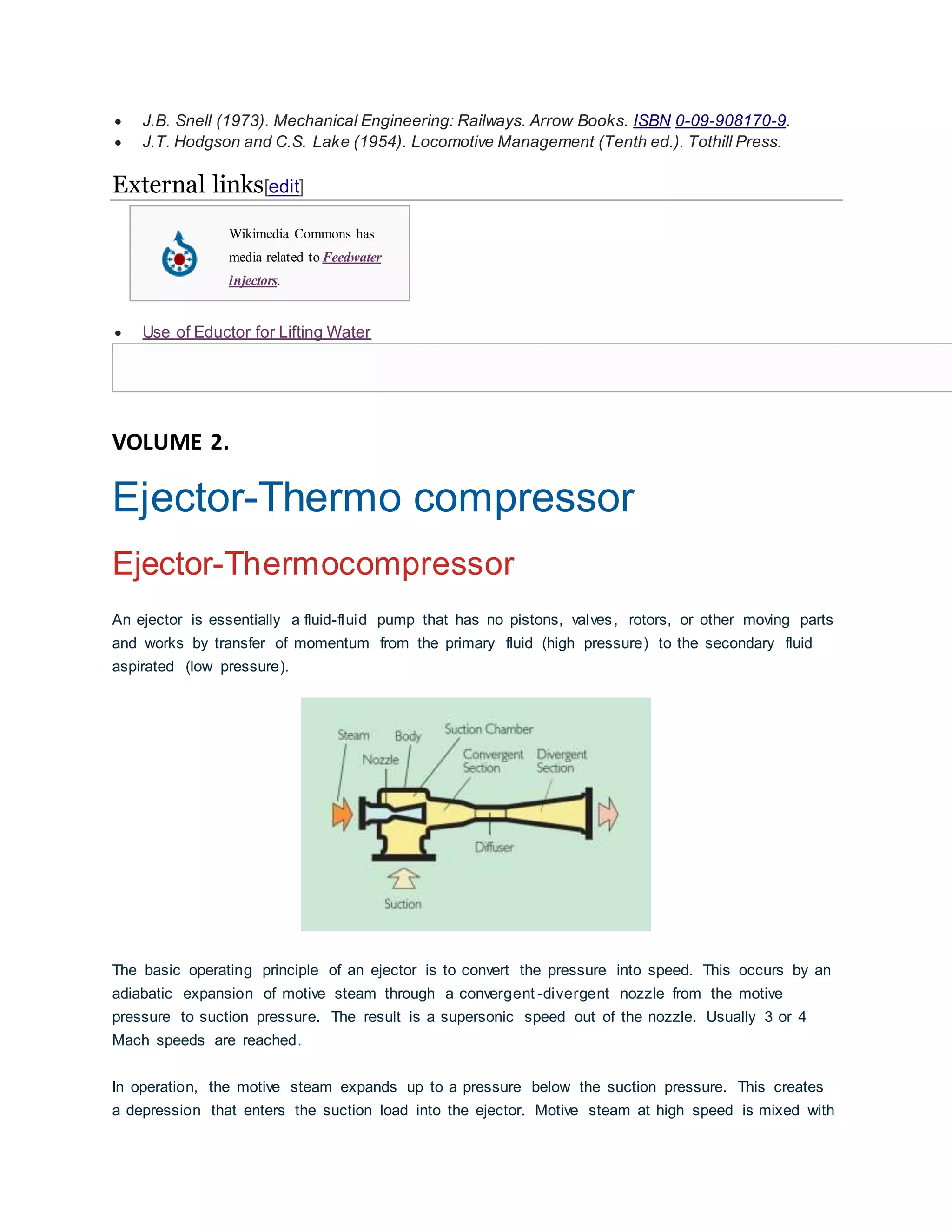  J.B. Snell (1973). Mechanical Engineering: Railways. Arrow Books. ISBN 0-09-908170-9.
 J.T. Hodgson and C.S. Lake (1954). Locomotive Management (Tenth ed.). Tothill Press.
External links[edit]
Wikimedia Commons has
media related to Feedwater
injectors.
 Use of Eductor for Lifting Water
VOLUME 2.
Ejector-Thermo compressor
Ejector-Thermocompressor
An ejector is essentially a fluid-fluid pump that has no pistons, valves, rotors, or other moving parts
and works by transfer of momentum from the primary fluid (high pressure) to the secondary fluid
aspirated (low pressure).
The basic operating principle of an ejector is to convert the pressure into speed. This occurs by an
adiabatic expansion of motive steam through a convergent -divergent nozzle from the motive
pressure to suction pressure. The result is a supersonic speed out of the nozzle. Usually 3 or 4
Mach speeds are reached.
In operation, the motive steam expands up to a pressure below the suction pressure. This creates
a depression that enters the suction load into the ejector. Motive steam at high speed is mixed with
 