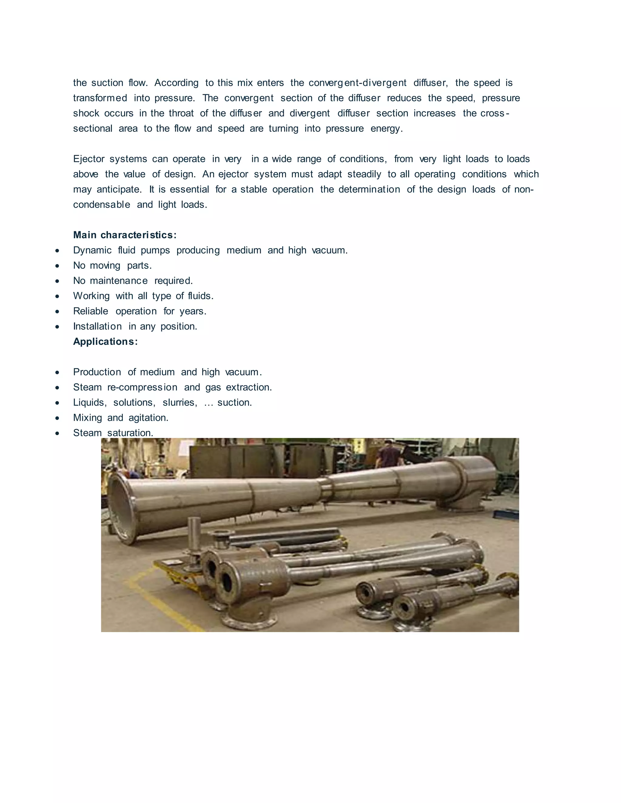the suction flow. According to this mix enters the convergent-divergent diffuser, the speed is
transformed into pressure. The convergent section of the diffuser reduces the speed, pressure
shock occurs in the throat of the diffuser and divergent diffuser section increases the cross -
sectional area to the flow and speed are turning into pressure energy.
Ejector systems can operate in very in a wide range of conditions, from very light loads to loads
above the value of design. An ejector system must adapt steadily to all operating conditions which
may anticipate. It is essential for a stable operation the determination of the design loads of non-
condensable and light loads.
Main characteristics:
 Dynamic fluid pumps producing medium and high vacuum.
 No moving parts.
 No maintenance required.
 Working with all type of fluids.
 Reliable operation for years.
 Installation in any position.
Applications:
 Production of medium and high vacuum.
 Steam re-compression and gas extraction.
 Liquids, solutions, slurries, … suction.
 Mixing and agitation.
 Steam saturation.
 