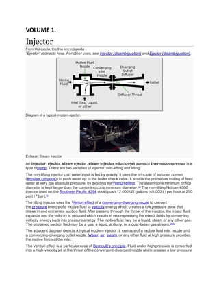 VOLUME 1.
Injector
From Wikipedia, the free encyclopedia
"Ejector" redirects here. For other uses, see Injector (disambiguation) and Ejector (disambiguation).
Diagram of a typical modern ejector.
Exhaust Steam Injector
An injector, ejector, steam ejector, steam injector,eductor-jet pump or thermocompressor is a
type ofpump. There are two varieties of injector, non-lifting and lifting.
The non-lifting injector cold water input is fed by gravity. It uses the principle of induced current
(Impulse (physics)) to push water up to the boiler check valve. It avoids the premature boiling of feed
water at very low absolute pressure, by avoiding theVenturi effect. The steam cone minimum orifice
diameter is kept larger than the combining cone minimum diameter.[1]
The non-lifting Nathan 4000
injector used on the Southern Pacific 4294 could push 12,000 US gallons (45,000 L) per hour at 250
psi (17 bar).[2]
The lifting injector uses the Venturi effect of a converging-diverging nozzle to convert
the pressure energy of a motive fluid to velocity energy which creates a low pressure zone that
draws in and entrains a suction fluid. After passing through the throat of the injector, the mixed fluid
expands and the velocity is reduced which results in recompressing the mixed fluids by converting
velocity energy back into pressure energy. The motive fluid may be a liquid, steam or any other gas.
The entrained suction fluid may be a gas, a liquid, a slurry, or a dust-laden gas stream.[3][4]
The adjacent diagram depicts a typical modern injector. It consists of a motive fluid inlet nozzle and
a converging-diverging outlet nozzle. Water, air, steam, or any other fluid at high pressure provides
the motive force at the inlet.
The Venturi effect is a particular case of Bernoulli's principle. Fluid under high pressure is converted
into a high-velocity jet at the throat of the convergent-divergent nozzle which creates a low pressure
 