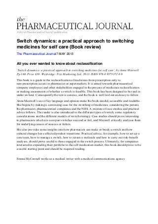 Switch dynamics: a practical approach to switching
medicines for self care (Book review)
The Pharmaceutical Journal7 MAY 2013
All you ever wanted to know about reclassiﬁcation
‘Switch dynamics: a practical approach to switching medicines for self care’, by Anna Maxwell.
Pp 160. Price £39. Weybridge: Fizz Marketing Ltd; 2013. ISBN 978 0 9575372 0 0
This book is a guide to the reclassification of medicines from prescription only to
non-prescription access in pharmacies or supermarkets. It is aimed towards pharmaceutical
company employees and other stakeholders engaged in the process of medicines reclassification
or making assessments of whether a switch is feasible. This book has been designed to be read in
under an hour. Consequently the text is concise, and the book is well laid out and easy to follow.
Anna Maxwell’s use of lay language and opinion make the book candid, accessible and readable.
She begins by making a convincing case for the switching of medicines, considering the patient,
the pharmacist, pharmaceutical companies and the NHS. A mixture of case studies and practical
advice follows. The reader is also introduced to the different types of switch, some regulatory
considerations and the different models of switch strategy. Case studies should prove interesting
to pharmacists who have seen past switches succeed or fail, and Maxwell critically analyses them
for underlying causes of success or failure.
She also provides some insights into how pharmacists can make or break a switch and how
cultural changes have affected product transitions. Practical advice, for example, how to set up a
core team, how to manage a switch, how to screen a molecule and how to carry out risk-benefit
analyses, should prove useful to those engaged in the switch process. Ultimately, for companies
interested in expanding their portfolio to the self-medication market, this book should prove to be
a useful starting point and should be required reading.
Emma McConnell works as a medical writer with a medical communications agency
 