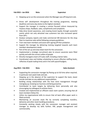 Feb 2015 – Jan 2016 Reiss Supervisor
• Stepping up to run the concession when the Manager was off long term sick.
• Drove self- development throughout the training programme, meeting
deadlines and every day duties to the highest standard.
• Support the manager in creating a service focused culture measured by
mystery shops, feedback, sales, compliments and complaints.
• Help drive brand awareness, and creating brand loyalty through successful
events which not only attracted new customers but also increased spend
from VIP’s.
• Analyse company reports and make commercial VM decisions for the shop
floor to maximise sales whilst following company guidelines.
• Train new team members and assist with signing off their probation.
• Support the manager by delivering training targeted towards each team
members development needs.
• Part of the set up and close down team for the concession.
• Implemented a strategic recruitment plan to ensure vacancies were filled
quickly and with the correct calibre of people
• Directly managed a team of 9 sales staff, including a Senior Sales.
• Coordinated rotas and holiday scheduling to ensure effective staffing levels,
reflective of peak trading times and in line with payroll budgets.
Aug 2014 – Feb 2015 Reiss Sales Assistant
• Supporting the concession manager by flexing up to full time when required,
in particular over peak trade and sale.
• Stepping up in the absence of the supervisor to support the team, boost
morale and take on any additional responsibilities
• Building strong relationships with the host store management through
managing up, knowing our business and being proactive.
• Contributed to team targets by delivering them personally and also
encouraging my colleagues to achieve theirs.
• Created and implemented an efficient stock room system; ensuring that all
team members follow this
• Utilise my organisational skills to ensure that all back office paper work is
filled correctly
• Maintaining an accurate stock file by correctly completing transfers,
deliveries and other stock handling procedures.
• Constantly working closely with the concession manager and assistant
manager to develop my skills further; VM, people management and
commerciality.
 