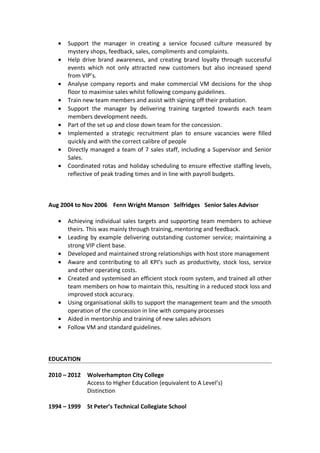 • Support the manager in creating a service focused culture measured by
mystery shops, feedback, sales, compliments and complaints.
• Help drive brand awareness, and creating brand loyalty through successful
events which not only attracted new customers but also increased spend
from VIP’s.
• Analyse company reports and make commercial VM decisions for the shop
floor to maximise sales whilst following company guidelines.
• Train new team members and assist with signing off their probation.
• Support the manager by delivering training targeted towards each team
members development needs.
• Part of the set up and close down team for the concession.
• Implemented a strategic recruitment plan to ensure vacancies were filled
quickly and with the correct calibre of people
• Directly managed a team of 7 sales staff, including a Supervisor and Senior
Sales.
• Coordinated rotas and holiday scheduling to ensure effective staffing levels,
reflective of peak trading times and in line with payroll budgets.
Aug 2004 to Nov 2006 Fenn Wright Manson Selfridges Senior Sales Advisor
• Achieving individual sales targets and supporting team members to achieve
theirs. This was mainly through training, mentoring and feedback.
• Leading by example delivering outstanding customer service; maintaining a
strong VIP client base.
• Developed and maintained strong relationships with host store management
• Aware and contributing to all KPI’s such as productivity, stock loss, service
and other operating costs.
• Created and systemised an efficient stock room system, and trained all other
team members on how to maintain this, resulting in a reduced stock loss and
improved stock accuracy.
• Using organisational skills to support the management team and the smooth
operation of the concession in line with company processes
• Aided in mentorship and training of new sales advisors
• Follow VM and standard guidelines.
EDUCATION
2010 – 2012 Wolverhampton City College
Access to Higher Education (equivalent to A Level’s)
Distinction
1994 – 1999 St Peter’s Technical Collegiate School
 