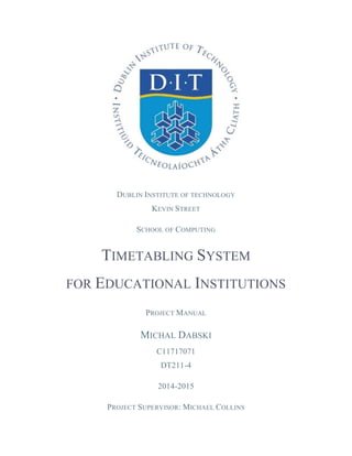 DUBLIN INSTITUTE OF TECHNOLOGY
KEVIN STREET
SCHOOL OF COMPUTING
TIMETABLING SYSTEM
FOR EDUCATIONAL INSTITUTIONS
PROJECT MANUAL
MICHAL DABSKI
C11717071
DT211-4
2014-2015
PROJECT SUPERVISOR: MICHAEL COLLINS
 