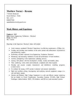 Matthew Turner - Resume
7 St Kitts Boulevard
Secret Harbour – Perth
WA - 6173
0400437800
mptskilledelectrical@gmail.com
Work History and Experience
Employer: BHP
Role: Senior Engineering Technician - Electrical
From: Oct 2016
To: Current
Reporting to the Supervisor Electrical duties will include:
 Assist statutory nominated Electrical Supervisors in achieving requirements of Mines Act;
 Leading and coaching team members in the active pursuit and achievement of production
and productivity targets;
 Performing all duties expected of an Engineering Technician Electrical;
 Monitoring and measuring standards of work and performance of team members;
 Actively participating in the maintenance planning process;
 Liaising with planner with the development of daily, weekly and monthly plans;
 Time confirming works orders and technically completed jobs when required.
 Develop and execute complex transmission and distribution switching programs
(132kV/11kV)
 Co-ordinate the issuing of HV permits to internal and external stakeholders
 High level problem solving, investigating and rectifying network equipment outages in a
safe and timely manner.
 Operate and Maintain High Voltage Equipment in a safe and efficient manner including
but not limited to; Power Transformers, Secondary Systems, SCADA, High Voltage
Switchgear (indoor/outdoor RMU, CB, Isolators, and GIS etc.) and associated systems.
 