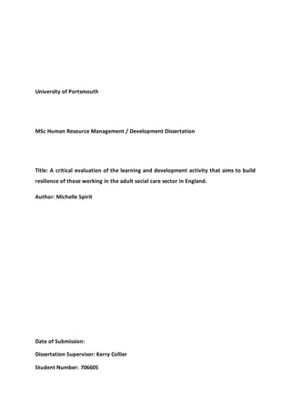 University of Portsmouth 
MSc Human Resource Management / Development Dissertation 
Title: A critical evaluation of the learning and development activity that aims to build 
resilience of those working in the adult social care sector in England. 
Author: Michelle Spirit 
Date of Submission: 
Dissertation Supervisor: Kerry Collier 
Student Number: 706605 
 