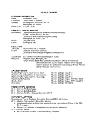 CURRICULUM VITAE
PERSONAL INFORMATION
Name: Madeline R. Scott
Citizenship: United States of America
Address: 2815 Highland Ave South, Apt 1A
Birmingham, AL 35205
Phone (Cell): (832) 647 9181
RANK/TITE: Graduate Assistant
Department: Department of Psychiatry and Behavioral Neurobiology
1719 6th
Avenue South, CIRC 593
University of Alabama at Birmingham (UAB)
Birmingham, AL 35294-2041
Phone: (205) 996-6164
E-mail: scomr@uab.edu
EDUCATION
July 2013- Neuroscience Ph.D. Program
Current Graduate Biomedical Sciences
University of Alabama at Birmingham, Birmingham AL
August 2009- B.S. with Honors in Neuroscience (cum laude)
May 2013 Rhodes College, Memphis, TN
Honors Thesis: Scott MR. (2013) Neuroprotective effects of intranasally
administered insulin against chronic restraint stress induced
oxidative stress in the cortex and hippocampus of mice. Rhodes
College Archives, Neuroscience.
AWARDS/HONORS
Outstanding Senior in Neuroscience Major Rhodes College, May 2013
Hunter Award for Excellence in Neuroscience Rhodes College, May 2013
Margaret Ruffin Hyde Award in Psychology Rhodes College, May 2012
Presidential Scholarship Rhodes College, August 2009-May 2013
Rhodes Grant Rhodes College, August 2009- May 2013
Dean’s List Rhodes College, 2010-2013
PROFESSIONAL SOCIETIES
2013 – Current, Phi Beta Kappa
2011 – Current, Beta Beta Beta
2010 – Current, Psi Chi – Chapater Secretary (2012)
UNIVERSITY ACTIVITIES
Neuroscience Theme, Graduate Biomedical Sciences (GBS) Admissions
2016 – Student Representative Committee Member
 Assess applications and interview applicants to the Neuroscience Theme of the GBS
Ph.D. program
 Plan and run activities for students during recruitment weekends
2015 – Student Mentor
 Escort recruited students to and from faculty interviews
 