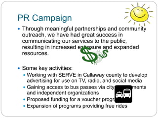 PR Campaign
 Through meaningful partnerships and community
outreach, we have had great success in
communicating our services to the public,
resulting in increased exposure and expanded
resources.
 Some key activities:
 Working with SERVE in Callaway county to develop
advertising for use on TV, radio, and social media
 Gaining access to bus passes via city governments
and independent organizations
 Proposed funding for a voucher program
 Expansion of programs providing free rides
 