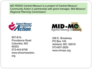 MO RIDES Central Missouri is a project of Central Missouri
Community Action in partnership with grant manager, Mid-Missouri
Regional Planning Commission.
807-B N.
Providence Road
Columbia, MO
65203
573-443-8706
www.showmeaction.
org
206 E. Broadway
PO Box 140
Ashland, MO 65010
573-657-2829
www.mmrpc.org
 
