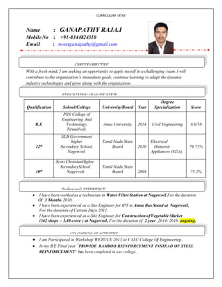 CURRICULUM VITAE
Name : GANAPATHY RAJA.I
MobileNo : +91-8344824310
Email : sweetganapathy@gmail.com
With a fresh mind, I am seeking an opportunity to apply myself in a challenging team. I will
contribute to the organization’s immediate goals, continue learning to adapt the dynamic
industry technologies and grow along with the organization.
Qualification School/College University/Board Year
Degree
Specialization Score
B.E
PSN College of
Engineering And
Technology,
Tirunelveli.
Anna University 2014 Civil Engineering 6.0/10
12th
SLB Government
higher
Secondary School,
Nagercoil.
Tamil Nadu State
Board 2010
Electrical
Domestic
Appliances (EDA)
79.75%
10th
Scott ChristianHigher
SecondarySchool
Nagercoil.
Tamil Nadu State
Board 2008 75.2%
 I have been worked as a technician in Water Filter Station at Nagercoil,For the duration
Of 3 Months 2010.
 I have been experienced as a Site Engineer for IPT in Anna Bus Stand at Nagercoil,
For the duration of Certain Days 2011.
 I have been experienced as a Site Engineer for Construction of Vegetable Market
(362 shops – 3.40 crore ) at Nagercoil, For the duration of 2 year ,2014- 2016 ongoing.
 I am Participated in Workshop`WETUCE 2013’at V.O.C College Of Engineering..
 In my B.E Final year `PROVIDE BAMBOO REINFORCEMENT INSTEAD OF STEEL
REINFORCEMENT’ has been completed in our college.
CAREER OBJECTIVE
EDUCATIONALQUALIFICATION
Professional EXPERIENCE
CO-CURICULARACTIVITIES
 