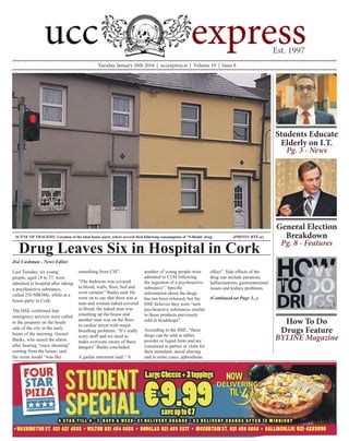 Tuesday, January 26th 2016 | uccexpress.ie | Volume 19 | Issue 8
Zoë Cashman - News Editor
Last Tuesday, six young
people, aged 18 to 37, were
admitted to hospital after taking
a psychoactive substance,
called 25I-NBOMe, while at a
house party in Cork.
The HSE confirmed that
emergency services were called
to the property on the South
side of the city in the early
hours of the morning. Gerard
Banks, who raised the alarm
after hearing “crazy shouting”
coming from the house, said
the scene inside “was like
something from CSI”.
“The bedroom was covered
in blood, walls, floor, bed and
even curtains” Banks said. He
went on to say that there was a
man and woman naked covered
in blood, the naked man was
smashing up the house and
another man was on the floor
in cardiac arrest with major
breathing problems. “It’s really
scary stuff and we need to
make everyone aware of these
dangers” Banks concluded.
A gardaí statement said: “A
number of young people were
admitted to CUH following
the ingestion of a psychoactive
substance”. Specific
information about the drugs
has not been released, but the
HSE believes they were “new
psychoactive substances similar
to those products previously
sold in headshops”.
According to the HSE, “these
drugs can be sold in tablet,
powder or liquid form and are
consumed at parties or clubs for
their stimulant, mood altering
and in some cases, aphrodisiac
effect”. Side effects of the
drug can include paranoia,
hallucinations, gastrointestinal
issues and kidney problems.
(Continued on Page 3...)
Drug Leaves Six in Hospital in Cork
SCENE OF TRAGEDY: Location of the fatal house party where several died following consumption of ‘N-Bomb’ drug 		 (PHOTO: RTÉ.ie)
Students Educate
Elderly on I.T.
Pg. 3 - News
General Election
Breakdown
Pg. 8 - Features
How To Do
Drugs Feature
BYLINE Magazine
 