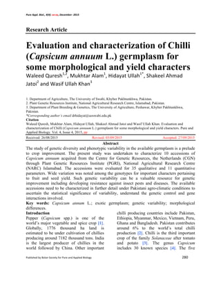 Pure	
  Appl.	
  Biol.,	
  4(4):	
  xx-­‐xx,	
  December-­‐	
  2015	
  
Published	
  by	
  Bolan	
  Society	
  for	
  Pure	
  and	
  Applied	
  Biology	
  	
   	
   	
   	
   	
   	
   	
   280	
  
	
  
Research Article
Evaluation and characterization of Chilli
(Capsicum annuum L.) germplasm for
some morphological and yield characters
Waleed	
  Quresh1,2
,	
  Mukhtar	
  Alam1
,	
  Hidayat	
  Ullah1*
,	
  Shakeel	
  Ahmad	
  
Jatoi2
	
  and	
  Wasif	
  Ullah	
  Khan3
	
  	
  
1. Department of Agriculture, The University of Swabi, Khyber Pakhtunkhwa, Pakistan.
2. Plant Genetic Resources Institute, National Agricultural Research Centre, Islamabad, Pakistan.
3. Department of Plant Breeding & Genetics, The University of Agriculture, Peshawar, Khyber Pakhtunkhwa,
Pakistan.
*Corresponding author’s email drhidayat@uoswabi.edu.pk
Citation
Waleed Quresh, Mukhtar Alam, Hidayat Ullah, Shakeel Ahmad Jatoi and Wasif Ullah Khan. Evaluation and
characterization of Chilli (Capsicum annuum L.) germplasm for some morphological and yield characters. Pure and
Applied Biology. Vol. 4, Issue 4, 2015, pp
Received: 26/08/2015 Revised: 03/09/2015 Accepted: 27/09/2015
Abstract
The study of genetic diversity and phenotypic variability in the available germplasm is a prelude
to crop improvement. The present study was undertaken to characterize 10 accessions of
Capsicum annuum acquired from the Centre for Genetic Resources, the Netherlands (CGN)
through Plant Genetic Resources Institute (PGRI), National Agricultural Research Centre
(NARC) Islamabad. The accessions were evaluated for 35 qualitative and 11 quantitative
parameters. Wide variation was noted among the genotypes for important characters pertaining
to fruit and seed yield. Such genetic variability can be a valuable resource for genetic
improvement including developing resistance against insect pests and diseases. The available
accessions need to be characterized in further detail under Pakistani agro-climatic conditions to
ascertain the statistical significance of variability, understand the genetic control and gene
interactions involved.
Key words: Capsicum annum L.; exotic germplasm; genetic variability; morphological
differences.
Introduction
Pepper (Capsicum spp.) is one of the
world’s major vegetable and spice crop [1].
Globally, 1776 thousand ha land is
estimated to be under cultivation of chillies
producing around 7182 thousand tons. India
is the largest producer of chillies in the
world followed by China. Other important
chilli producing countries include Pakistan,
Ethiopia, Myanmar, Mexico, Vietnam, Peru,
Ghana and Bangladesh. Pakistan contributes
around 6% to the world’s total chilli
production [2]. Chilli is the third important
crop of the family Solanaceae after tomato
and potato [3]. The genus Capsicum
includes 30 known species [4]. The five
 
