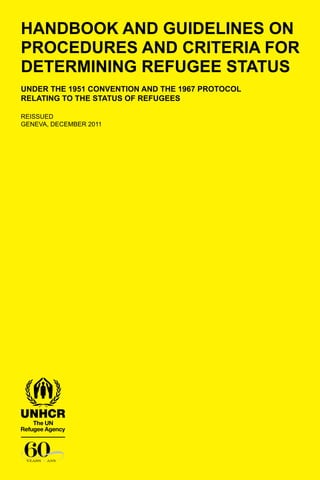 HANDBOOK AND GUIDELINES ON
PROCEDURES AND CRITERIA FOR
DETERMINING REFUGEE STATUS
under the 1951 Convention and the 1967 Protocol
relating to the Status of Refugees
Reissued
Geneva, DECEMBER 2011
 