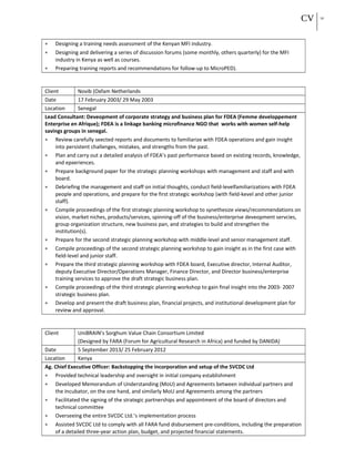 CV 10
• Designing a training needs assessment of the Kenyan MFI industry.
• Designing and delivering a series of discussion forums (some monthly, others quarterly) for the MFI
industry in Kenya as well as courses.
• Preparing training reports and recommendations for follow-up to MicroPED).
Client Novib (Oxfam Netherlands
Date 17 February 2003/ 29 May 2003
Location Senegal
Lead Consultant: Deveopment of corporate strategy and business plan for FDEA (Femme developpement
Enterprise en Afrique); FDEA is a linkage banking microfinance NGO that works with women self-help
savings groups in senegal.
• Review carefully seected reports and documents to familiarize with FDEA operations and gain insight
into persistent challenges, mistakes, and strengths from the past.
• Plan and carry out a detailed analysis of FDEA’s past performance based on existing records, knowledge,
and epxeriences.
• Prepare background paper for the strategic planning workshops with management and staff and with
board.
• Debriefing the management and staff on initial thoughts, conduct field-levelfamiliarizations with FDEA
people and operations, and prepare for the first strategic workshop (with field-kevel and other junior
staff).
• Compile proceedings of the first strategic planning workshop to synethesize views/recommendations on
vision, market niches, products/services, spinning-off of the business/enterprise deveopment servcies,
group organization structure, new business pan, and strategies to build and strengthen the
institution(s).
• Prepare for the second strategic planning workshop with middle-level and senior management staff.
• Compile proceedings of the second strategic planning workshop to gain insight as in the first case with
field-level and junior staff.
• Prepare the third strategic planning workshop with FDEA board, Executive director, Internal Auditor,
deputy Executive Director/Operations Manager, Finance Director, and Director business/enterprise
training services to approve the draft strategic business plan.
• Compile proceedings of the third strategic planning workshop to gain final insight into the 2003- 2007
strategic business plan.
• Develop and present the draft business plan, financial projects, and institutional development plan for
review and approval.
Client UniBRAIN’s Sorghum Value Chain Consortium Limited
(Designed by FARA (Forum for Agricultural Research in Africa) and funded by DANIDA)
Date 5 September 2013/ 25 February 2012
Location Kenya
Ag. Chief Executive Officer: Backstopping the incorporation and setup of the SVCDC Ltd
• Provided technical leadership and oversight in initial company establishment
• Developed Memorandum of Understanding (MoU) and Agreements between individual partners and
the Incubator, on the one hand, and similarly MoU and Agreements among the partners
• Facilitated the signing of the strategic partnerships and appointment of the board of directors and
technical committee
• Overseeing the entire SVCDC Ltd.’s implementation process
• Assisted SVCDC Ltd to comply with all FARA fund disbursement pre-conditions, including the preparation
of a detailed three-year action plan, budget, and projected financial statements.
 
