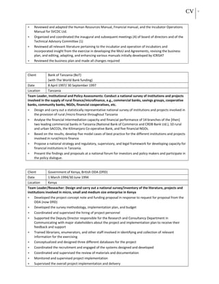 CV 11
• Reviewed and adapted the Human Resources Manual, Financial manual, and the Incubator Operations
Manual for SVCDC Ltd.
• Organized and coordinated the inaugural and subsequent meetings (4) of board of directors and of the
Technical Advisory Committee (1)
• Reviewed all relevant literature pertaining to the incubator and operation of incubators and
incorporated insight from the exercise in developing the MoU and Agreements, revising the business
plan, and editing, adapting, and enhancing various manuals initially developed by ICRISAT
• Reviewed the business plan and made all changes required
Client Bank of Tanzania (BoT)
(with The World Bank funding)
Date 8 April 1997/ 30 September 1997
Location Tanzania
Team Leader, Institutional and Policy Assessments: Conduct a national survey of institutions and projects
involved in the supply of rural finance/microfinance, e.g., commercial banks, savings groups, cooperative
banks, community banks, NGOs, financial cooperatives, etc.
• Design and carry out a statistically representative national survey of institutions and projects involved in
the provision of rural /micro finance throughout Tanzania
• Analyse the financial intermediation capacity and financial performance of 14 branches of the [then]
two leading commercial banks in Tanzania (National Bank of Commerce and CRDB Bank Ltd.), 10 rural
and urban SACCOs, the Kilimanjaro Co-operative Bank, and five financial NGOs.
• Based on the results, develop five model cases of best practice for the different institutions and projects
involved in rural/micro finance
• Propose a national strategy and regulatory, supervisory, and legal framework for developing capacity for
financial institutions in Tanzania.
• Present the findings and proposals at a national forum for investors and policy makers and participate in
the policy dialogue.
Client Government of Kenya, British ODA (DfID)
Date 1 March 1994/30 June 1994
Location Kenya
Team Leader/Reseacher: Design and carry out a national survey/inventory of the literature, projects and
institutions involved in micro, small and medium size enterprise in Kenya
• Developed the project concept note and funding proposal in response to request for proposal from the
ODA (now DfID)
• Developed the survey methodology, implementation plan, and budget
• Coordinated and supervised the hiring of project personnel
• Supported the Deputy Director responsible for the Research and Consultancy Department in
Communicating with major stakeholders about the project and implementation plan to receive their
feedback and support
• Trained librarians, enumerators, and other staff involved in identifying and collection of relevant
information for the exercising
• Conceptualized and designed three different databases for the project
• Coordinated the recruitment and engaged of the systems designed and developed
• Coordinated and supervised the review of materials and documentation
• Monitored and supervised project implementation
• Supervised the overall project implementation and delivery
 