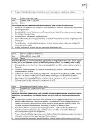 CV 13
• Prepare the board and management workshop to review and approve draft strategy and plan.
Client USAID Kenya FIRM Project
Date 14 April 2014/ 14 May 2014
Location Kenya
Microfinance Specialist: Develop strategic business plan for Adok Timo Microfinance Limited
• Familiarize with the history and background to the microfinance institution and its present requirements
for strategic direction.
• Conduct a desk review of the Kenyan microfinance market and obtain information necessary to support
the strategic planning process.
• Plan and conduct management workshop/retreat.
• Document workshop proceedings and strategic issues from the workshop to provide insight into a draft
strategic pan.
• Plan and conduct a joint board and management strategic planning retreat and present draft plan for
review and further inputs.
• Prepare the final draft strategic plan and institutional development plan.
Client Medical Credit Fund (MCF) Africa
Date 23 July 2013/31 August 2013
Location Kenya
Consultant: Providing an overview of banking opportunities in designated countries in the African region,
starting and for now limited to tanzania, to establish a potential business case for MCF partner bank(s)
• Through desk review of the relevant literature, to establish the size of the private healthcare market in
Tanzania.
• Computing the eligible demand for capital by the private healthcare sector, notably for two regions
targeted for a pilot initiative.
• Compose an overview of the desk study and present a report (maximum eight pages) to MCF, which it
will share with the National Microfinance Bank (NMB), this being the first identified partner bank.
• Depending on the response by NMB, the consultant may be requested by MCF to perform detailed
folow-up research and/or elaborate his findings vis-à-vis NMB.
Client Hivos Regional Office for Southern Africa
Date 1 October 2013/ 25 November 2013
Location Kenya
Consultant: Technically support Jiinue Credit Limited in carrying out a market study, institutional capacity
assessment, and development of a five-year business pan (2014-2018) and organizational development
plan
• Market study to assess the demand for financial services of the target group (marginalized rural farmers
and peri-urban communities. This analysis provided a clear description of the target group including a
range of characteristics (level of income, income generating activity, gender, geographic region, etc.).
The study paid specific attention to the affordability of products for potential clients.
• Formulation of financial projections for the plan period 2014 – 2018 using the Microfin financial
modelling tool. During the process, the consultant trained two of the senior staff in the finance
department on how to apply the Microfin tool.
• Training the staff and facilitating management in the formulation of a realistic business plan that clearly
reflects the needs of both the target group and the organization.
• Institutional capacity assessment, which included the mapping of past and current performance both
 