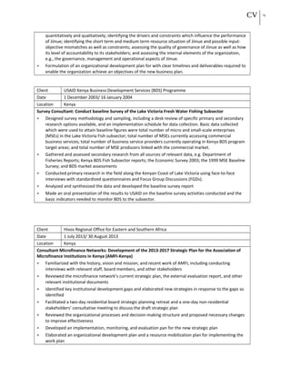 CV 14
quantitatively and qualitatively; identifying the drivers and constraints which influence the performance
of Jiinue; identifying the short term and medium term resource situation of Jiinue and possible input-
objective mismatches as well as constraints; assessing the quality of governance of Jiinue as well as how
its level of accountability to its stakeholders; and assessing the internal elements of the organization,
e.g., the governance, management and operational aspects of Jiinue.
• Formulation of an organizational development plan for with clear timelines and deliverables required to
enable the organization achieve an objectives of the new business plan.
Client USAID Kenya Business Development Services (BDS) Programme
Date 1 December 2003/ 16 January 2004
Location Kenya
Survey Consultant: Conduct baseline Survey of the Lake Victoria Fresh Water Fishing Subsector
• Designed survey methodology and sampling, including a desk review of specific primary and secondary
research options available, and an implementation schedule for data collection. Basic data collected
which were used to attain baseline figures were total number of micro and small-scale enterprises
(MSEs) in the Lake Victoria Fish subsector; total number of MSEs currently accessing commercial
business services; total number of business service providers currently operating in Kenya BDS program
target areas; and total number of MSE producers linked with the commercial market.
• Gathered and assessed secondary research from all sources of relevant data, e.g. Department of
Fisheries Reports; Kenya BDS Fish Subsector reports; the Economic Survey 2003; the 1999 MSE Baseline
Survey; and BDS market assessments
• Conducted primary research in the field along the Kenyan Coast of Lake Victoria using face-to-face
interviews with standardized questionnaires and Focus Group Discussions (FGDs).
• Analyzed and synthesized the data and developed the baseline survey report
• Made an oral presentation of the results to USAID on the baseline survey activities conducted and the
basic indicators needed to monitor BDS to the subsector.
Client Hivos Regional Office for Eastern and Southern Africa
Date 1 July 2013/ 30 August 2013
Location Kenya
Consultant Microfinance Networks: Development of the 2013-2017 Strategic Plan for the Association of
Microfinance Institutions in Kenya (AMFI-Kenya)
• Familiarized with the history, vision and mission, and recent work of AMFI, including conducting
interviews with relevant staff, board members, and other stakeholders
• Reviewed the microfinance network’s current strategic plan, the external evaluation report, and other
relevant institutional documents
• Identified key institutional development gaps and elaborated new strategies in response to the gaps so
identified
• Facilitated a two-day residential board strategic planning retreat and a one-day non-residential
stakeholders’ consultative meeting to discuss the draft strategic plan
• Reviewed the organizational processes and decision-making structure and proposed necessary changes
to improve effectiveness
• Developed an implementation, monitoring, and evaluation pan for the new strategic plan
• Elaborated an organizational development plan and a resource mobilization plan for implementing the
work plan
 
