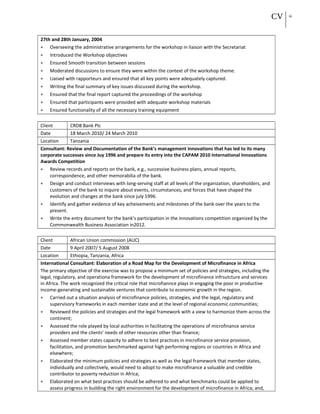 CV 16
27th and 28th January, 2004
• Overseeing the administrative arrangements for the workshop in liaison with the Secretariat
• Introduced the Workshop objectives
• Ensured Smooth transition between sessions
• Moderated discussions to ensure they were within the context of the workshop theme.
• Liaised with rapporteurs and ensured that all key points were adequately captured.
• Writing the final summary of key issues discussed during the workshop.
• Ensured that the final report captured the proceedings of the workshop
• Ensured that participants were provided with adequate workshop materials
• Ensured functionality of all the necessary training equipment
Client CRDB Bank Plc
Date 18 March 2010/ 24 March 2010
Location Tanzania
Consultant: Review and Documentation of the Bank’s management innovations that has led to its many
corporate successes since Juy 1996 and prepare its entry into the CAPAM 2010 International Innovations
Awards Competition
• Review records and reports on the bank, e.g., successive business plans, annual reports,
correspondence, and other memorabilia of the bank.
• Design and conduct interviews with long-serving staff at all levels of the organization, shareholders, and
customers of the bank to inquire about events, circumstances, and forces that have shaped the
evolution and changes at the bank since july 1996.
• Identify and gather evidence of key acheivements and milestones of the bank over the years to the
present.
• Write the entry document for the bank’s participation in the innovations competition organized by the
Commonwealth Business Association in2012.
Client African Union commission (AUC)
Date 9 April 2007/ 5 August 2008
Location Ethiopia, Tanzania, Africa
International Consultant: Elaboration of a Road Map for the Development of Microfinance in Africa
The primary objective of the exercise was to propose a minimum set of policies and strategies, including the
legal, regulatory, and operationa framework for the development of microfinance infrsutcture and services
in Africa. The work recognized the critical role that microfiannce plays in engaging the poor in productive
income-generating and sustainable ventures that contribute to economic growth in the region.
• Carried out a situation analysis of microfinance policies, strategies, and the legal, regulatory and
supervisory frameworks in each member state and at the level of regional economic communities;
• Reviewed the policies and strategies and the legal framework with a view to harmonize them across the
continent;
• Assessed the role played by local authorities in facilitating the operations of microfinance service
providers and the clients’ needs of other resources other than finance;
• Assessed member states capacity to adhere to best practices in microfinance service provision,
facilitation, and promotion benchmarked against high performing regions or countries in Africa and
elsewhere;
• Elaborated the minimum policies and strategies as well as the legal framework that member states,
individually and collectively, would need to adopt to make microfinance a valuable and credible
contributor to poverty reduction in Africa;
• Elaborated on what best practices should be adhered to and what benchmarks could be applied to
assess progress in building the right environment for the development of microfinance in Africa; and,
 