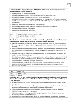CV 18
Lead Consultant, Due diligence: Monitoring of WEDCO Ltd, a MFI based in Kisumu, western Kenya and
being a recipient of a loan of Euro 450,00
• An assessment of the loan portfolio quality
• Evaluated financial performance in the entire period ending on 31 December 2003
• Evaluated the newly developed MIS to determine if it was working well
• Evaluated the organizational and management aspects of the MFI, e.g. quality of management; quality
of staff; organizational culture at all levels (Credit officer, Branch Management, head office, and general
management)
• Head office support to branch management and credit officers
• Communication and information flows from management to field staff and vice-versa
• Evaluated board functioning, internal audit
• Assessed the level of customer satisfaction
Client Rural Livelihood Development Company (RLDC)
Date 10 July 2006/ 22 September 2006
Location Tanzania
Team Leader and Rural Finance Specialist: Combined Baseline Survey for the Formulation of Strategies for
the Promotion of Financial Services, Micro- and Small-Scale Enterprise, and Media
• Identified and analyzed the needs and demands for financial services among the rural poor households
in the four regions of Morogoro, Dodoma, Singida, and Sinyanga, also known in Tanzania as the Central
Corridor.
• Investigated and analyzed the current provision of financial services in the Central Corridor in qualitative
and quantitative terms, besides indicating also the existing and planned initiatives of Government or
donors.
• Identified qualitative and quantitative supply gaps by relating the established needs and demands with
existing provision of financial services.
• From both the perspective of financial services providers and customers/potential customers, identified
constraints and opportunities in the provision of financial services in the Central Corridor, particularly
from the situations’ influence on livelihoods development.
• Assessed potential of linkages between financial member organizations and formal financial sector.
• Based on all insights from the above five tasks, proposed detailed strategies for the promotion of
financial services by RLDC.
Client DANIDA BSPS II
Date 24 March 2005/
Location Tanzania
Consultant: Review the draft SME toolkit prepared by CRDB Bank and Develop appropriate Curriculum and
Training Materials (Task Order No. 2 and No. 3) as per the framework Agreement with the bank Reference
CRDB/SME/05/02
• Arrange toolkit materials in logical sequence to effectively guide and be easily understandable by SME
entrepreneurs.
• Re-write and expand sections of the draft as appropriate to incorporate critical materials that will make
the toolkt comprehensive to the entrepreneurs business management needs.
• Simplify the language and edit the draft document for grammer, punction, clarity, and relevance,
including illustrations, examples, and exercises.
• Develop lesson plans and training materials for the quality-checked SME toolkit and create sample
business documents or templates for training.
• Propose a course module that would be flexible and appropriate for SME entrepreneurs to complete
 