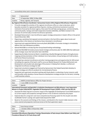 CV 19
successfully online and in classroom situation.
Client Swisscontact
Date 15 September 2003/ 19 May 2004
Location Kenya, Uganda, and Tanzania
Ag. Regional Microfinance Coordinator: Swisscontact Eastern Africa Regional Microfinance Programme
• Primarily managed the activities of the regional microfinance office on a day-to-day basis, which
basically consisted of a regional portfolio of grants, training, and technical assistance to partner
institutions financed by the donor agency; these were five self-help savings groups, commercial banks,
community banks, Savings and Credit Cooperative Societies (SACCOS), and NGOs involved in the
provision of commercially-oriented microfinance operations.
• Developed Swisscontact’s new microfinance support strategy and practice in Eastern Africa in the period
beyond December 2003.
• Organizing a workshop that exposed commercial banks in the East Africa region about trends and
opportunities in the industry to familiarize those interested in microfinance
• Supervised and supported Mufindi Community Bank (MUCOBA) in formulate strategy to immediately
address their loan delinquency problem.
• Advised MUCOBA on introducing their Group-based lending methodology.
• Supported MUCOBA formulate process-based strategic and business plan for 2003-2005 that addressed
all the strategic issues that had earlier been identified.
• Supporting the Akiba Commercial Bank in establishing a Quality Management System through process
mapping and documentation of their individual micro loan product, Group Savings and Credit product,
and Human Resource processes.
• Facilitated two selected microfinance and other training programmes and opportunities for ACB aimed
at building the capacity of the bank’s staff to carry out Market Research for Product Refinement and
Development and actually took advantage of the process in helping them develop a unified and
integrated microfinance strategy for ACB
• Supervised consultants engaged and financed by Swisscontact that helped Equity Bank develop its
product strategy and refine its products for microenterprise finance.
• Supported and supervised consultant working with Equity Bank in conducting a human resource audit
and thereafter while develop a Human Resource Development strategy and plan for the bank, including
a staff incentive scheme.
Client UNOPS (United Nations Office for Project Services
Date 1 June 2008/ 14 June 2008
Location Uganda
International Consutant and Specialist in Institution Development and Microfinance: Loan Supervision
Mission to Project UGA/o4/F01: Vegetable Oil Development Project (VODP)—IFAD Loan No.442-UG.
• Assessed the likely long-term economic impact of the Vegetable Oil Development Fund (VODF) based on
its current outputs and acceptance amongst farmers in the 23 districts covered by the project
• Explored ideas for a long-term and more comprehensive financing system for the oil palm and other
smallholder farmer’s savings and capital needs beyond the VODP.
• Based on the outcome and findings of the mission, contributed to the mission’s Aide-memoire in the
areas covered and prepared a technical annex to the final supervision report.
Client Faulu Kenya Limited
Date 1 October 2002/ 14 November 2002
Location Kenya
Consultant Microfinance Operations Training: Dissemination of faulu kenya’s New Edition Loan Policy and
Procedures Manual to 115 Faulu Kenya staff
 
