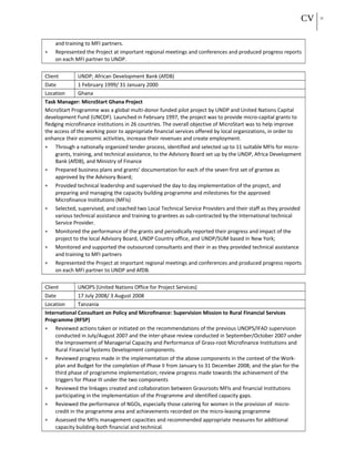 CV 21
and training to MFI partners.
• Represented the Project at important regional meetings and conferences and produced progress reports
on each MFI partner to UNDP.
Client UNDP; African Development Bank (AfDB)
Date 1 February 1999/ 31 January 2000
Location Ghana
Task Manager: MicroStart Ghana Project
MicroStart Programme was a global multi-donor funded pilot project by UNDP and United Nations Capital
development Fund (UNCDF). Launched in February 1997, the project was to provide micro-capital grants to
fledging microfinance institutions in 26 countries. The overall objective of MicroStart was to help improve
the access of the working poor to appropriate financial services offered by local organizations, in order to
enhance their economic activities, increase their revenues and create employment.
• Through a nationally organized tender process, identified and selected up to 11 suitable MFIs for micro-
grants, training, and technical assistance, to the Advisory Board set up by the UNDP, Africa Development
Bank (AfDB), and Ministry of Finance
• Prepared business plans and grants’ documentation for each of the seven first set of grantee as
approved by the Advisory Board;
• Provided technical leadership and supervised the day to day implementation of the project, and
preparing and managing the capacity building programme and milestones for the approved
Microfinance Institutions (MFIs)
• Selected, supervised, and coached two Local Technical Service Providers and their staff as they provided
various technical assistance and training to grantees as sub-contracted by the International technical
Service Provider.
• Monitored the performance of the grants and periodically reported their progress and impact of the
project to the local Advisory Board, UNDP Country office, and UNDP/SUM based in New York;
• Monitored and supported the outsourced consultants and their in as they provided technical assistance
and training to MFI partners
• Represented the Project at important regional meetings and conferences and produced progress reports
on each MFI partner to UNDP and AfDB.
Client UNOPS (United Nations Office for Project Services)
Date 17 July 2008/ 3 August 2008
Location Tanzania
International Consultant on Policy and Microfinance: Supervision Mission to Rural Financial Services
Programme (RFSP)
• Reviewed actions taken or initiated on the recommendations of the previous UNOPS/IFAD supervision
conducted in July/August 2007 and the inter-phase review conducted in September/October 2007 under
the Improvement of Managerial Capacity and Performance of Grass-root Microfinance Institutions and
Rural Financial Systems Development components.
• Reviewed progress made in the implementation of the above components in the context of the Work-
plan and Budget for the completion of Phase II from January to 31 December 2008; and the plan for the
third phase of programme implementation; review progress made towards the achievement of the
triggers for Phase III under the two components
• Reviewed the linkages created and collaboration between Grassroots MFIs and financial Institutions
participating in the implementation of the Programme and identified capacity gaps.
• Reviewed the performance of NGOs, especially those catering for women in the provision of micro-
credit in the programme area and achievements recorded on the micro-leasing programme
• Assessed the MFIs management capacities and recommended appropriate measures for additional
capacity building-both financial and technical.
 