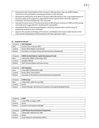 CV 22
• Assessed the level of participation of the rural poor in MFI operations, their use of MFI facilities,
constraints to this participation and proposed solutions to the obstacles.
• Reviewed the performance of the Bank of Tanzania’s (BOT) Microfinance Unit in the implementation of
the policy aspect of the programme, especially the actual implementation of the MFI regulatory
framework, and financial deepening in the rural areas.
• Assessed the performance of Tanzania Association of Microfinance Institutions (TAMFI) and the Savings
and Credit Union League (SCULT) in facilitating the existing MFIs.
• Reviewed the level of community participation in planning, implementation and the impact of
programme activities on their livelihoods;
• Based on the outcome and findings of the mission, contributed to the mission’s Aide-memoire in the
areas covered and prepared a technical annex to the final supervision report.
13. Employment Record:
Company Self-employed
Date Current, from 1 January 2011
Location Kenya; Africa Region; International
Position Consultant in Inclusive Finance and Small Business Development
Company UNCDF (United Nations Capital Development Fund)
Date 1 December 2008/ 31 December 2010
Location Lilongwe, Malawi
Position Chief Technical Advisor (Inclusive Finance
Company Self-employed
Date 1 July 2001/ 30 November 2008
Location Kenya, Africa, International
Position Consultant in Microfinance and Small Business Development
Company K-REP Group
Date 1 September 1999/ 30 June 2001
Location Kenya
Position General Manager, Microfinance Innovations and Capacity Building Division
Company K-REP
Date 1 July 1994/ 31 August 1999
Location Kenya
Position Research and Evaluation Manager
Company K-REP (Kenya Rural Enterprise Programme)
Date 3 November 1992/30 June 1994
Location Kenya
Position Senior Research and Evaluation Officer
 