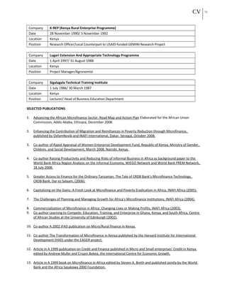 CV 23
Company K-REP (Kenya Rural Enterprise Programme)
Date 28 November 1990/ 3 November 1992
Location Kenya
Position Research Officer/Local Counterpart to USAID-funded GEMINI Research Project
Company Lugari Extension And Appropriate Technology Programme
Date 1 April 1997/ 31 August 1988
Location Kenya
Position Project Manager/Agronomist
Company Sigalagala Technical Training Institute
Date 1 July 1986/ 30 March 1987
Location Kenya
Position Lecturer/ Head of Business Education Department
SELECTED PUBLICATIONS
1. Advancing the African Microfinance Sector: Road Map and Action Plan Elaborated for the African Union
Commission, Addis Ababa, Ethiopia, December 2008.
2. Enhancing the Contribution of Migration and Remittances in Poverty Reduction through Microfinance,
published by OxfamNovib and INAFI International, Dakar, Senegal, October 2008.
3. Co-author of Rapid Appraisal of Women Enterprise Development Fund, Republic of Kenya, Ministry of Gender,
Children, and Social Development, March 2008, Nairobi, Kenya.
4. Co-author Raising Productivity and Reducing Risks of Informal Business in Africa as background paper to the
World Bank Africa Region Analysis on the Informal Economy, WIEGO Network and World Bank PREM Network,
18 July 2008.
5. Greater Access to Finance for the Ordinary Tanzanian: The Tale of CRDB Bank’s Microfinance Technology,
CRDB Bank, Dar es Salaam, (2006).
6. Capitalizing on the Gains: A Fresh Look at Microfinance and Poverty Eradication in Africa, INAFI Africa (2005).
7. The Challenges of Planning and Managing Growth for Africa’s Microfinance Institutions, INAFI Africa (2004).
8. Commercialization of Microfinance in Africa: Changing Lives or Making Profits, INAFI Africa (2003).
9. Co-author Learning to Compete: Education, Training, and Enterprise in Ghana, Kenya, and South Africa, Centre
of African Studies at the University of Edinburgh (2002).
10. Co-author A 2002 IFAD publication on Micro/Rural finance in Kenya.
11. Co-author The Transformation of Microfinance in Kenya published by the Harvard Institute for International
Development (HIID) under the EAGER project.
12. Article in A 1999 publication on Credit and Finance published in Micro and Small enterprises' Credit in Kenya
edited by Andrew Mullei and Crispin Bokea, the International Centre for Economic Growth.
13. Article in A 1999 book on Microfinance in Africa edited by Steven A. Breth and published jointly by the World
Bank and the Africa Sasakawa 2000 Foundation.
 