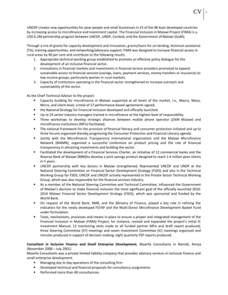 CV 3
UNCDF creates new opportunities for poor people and small businesses in 23 of the 48 least developed countries
by increasing access to microfinance and investment capital. The Financial Inclusion in Malawi Project (FIMA) is a
USD 6.2M partnership program between UNCDF, UNDP, Cordaid, and the Government of Malawi (GoM).
Through a mix of grants for capacity development and innovation, grants/loans for on-lending, technical assistance
(TA), training opportunities, and networking/advocacy support, FIMA was designed to increase financial access in
rural areas by 40 per cent and contribute to the following results:
1. Appropriate technical working group established to promote an effective policy dialogue for the
development of an inclusive financial sector.
2. Innovations in financial markets and investments in financial service providers promoted to expand
sustainable access to financial services (savings, loans, payment services, money transfers or insurance) to
low income groups, particularly women in rural markets.
3. Capacity of institutions operating in the financial sector strengthened to increase outreach and
sustainability of the sector.
As the Chief Technical Advisor to the project:
 Capacity building for microfinance in Malawi supported at all levels of the market, i.e., Macro, Meso,
Micro, and client-level; a total of 17 performance-based agreements signed;
 the National Strategy for Financial Inclusion developed and officially launched.
 Up to 24 senior industry managers trained in microfinance at the highest-level of responsibility.
 Three workshops to develop strategic alliances between mobile phone operator (ZAIN Malawi) and
microfinance institutions (MFIs) facilitated;
 The national framework for the provision of financial literacy and consumer protection initiated and up to
three forums organized thereby progressing the Consumer Protection and Financial Literacy agenda.
 Jointly with the Microfinance Transparency International organization and the Malawi Microfinance
Network (MAMN), organized a successful conference on product pricing and the role of financial
transparency in attracting investments and building the sector.
 Facilitated the development of a Financial Services Charter, an initiative of 12 commercial banks and the
Reserve Bank of Malawi (RBM)to develop a joint savings product designed to reach 1.4 million poor clients
in 5 years.
 UNCDF partnership with key donors in Malawi strengthened; Represented UNCDF and UNDP at the
National Steering Committee on Financial Sector Development Strategy (FSDS) and also in the Technical
Working Group for FSDS; UNCDF and UNCDF actively represented in the Private Sector Technical Working
Group, which was also responsible for the financial services industry.
 As a member of the National Steering Committee and Technical Committee, influenced the Government
of Malawi’s decision to make financial inclusion the most significant goal of the officially launched 2010-
2014 Malawi Financial Sector Development Strategy (FSDS), which was sponsored and funded by the
World Bank.
 On request of the World Bank, RMB, and the Ministry of Finance, played a key role in refining the
indicators for the newly developed FSTAP and the Multi-Donor Microfinance Development Basket Fund
under formulation.
 Tools, mechanisms, processes and means in place to ensure a proper and integrated management of the
Financial Inclusion in Malawi (FIMA) Project; for instance, revised and expanded the project’s initial IC
Investment Manual; 12 monitoring visits made to all funded partner MFIs and draft report produced;
three Steering Committee (ST) meetings and seven Investment Committee (IC) meetings organized and
minutes produced in support of decision-making; eight quarterly FSP reports produced.
Consultant in Inclusive Finance and Small Enterprise Development, Maarifa Consultants in Nairobi, Kenya
(November 2008 – July 2001)
Maarifa Consultants was a private limited liability company that provides advisory services in inclusive finance and
small enterprise development.
 Managing day to day operations of the consulting firm
 Developed technical and financial proposals for consultancy assignments
 Performed more than 48 consultancies
 