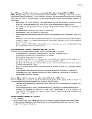 CV 4
General Manager, Microfinance Innovations and Capacity-Building Division (August 1997- June 2001)
K-REP, Nairobi, Kenya: The Kenya Rural Enterprise Program (K-REP) is a leading private small enterprise
development company founded by USAID in April 1984. It evolved into prominent group of companies, including
the first NGO microfinance institution in Africa to be transformed into a regulated commercial bank specializing in
microfinance.
 Performed the duties of Chief Executive Officer to the Microfinance Innovations and
Capacity Development Division, and specifically fulfilled the following functions:
 Provided overall strategic leadership in the planning, management and implementation of the activities of
the Division
 Prepared strategy, annual plans and budgets for the division
 Performed more than 120 contracts for the business
 Developed bids for international tenders for contracts in microfinance and SME Development in the Africa
region.
 Negotiated, coordinated, and supervised other consultants during the implementation of major contracts.
 Headed the growth of the division into a reputable and profitable advisory firm with clients throughout
the African region.
 Was a member of K-REP Holdings’ Executive Management Committee and hence contributed to defining
the overall strategic direction for the company.
Head of Research and Consultancy Department (April 1994 – July 1997)
Performed the role of head of department and fulfilled the following specific functions:
 Provided leadership and vision to the organization in operations and policy research.
 Provided technical leadership in the development of strategy
 Conducted market and operations research
 Provided technical leadership in the development of various financial product innovations, e.g., in clean
energy technology, low-cost housing, and appropriate financing to the youth.
 Designed and monitored the financial and operational performance of all branches and sub-grantees
(funded by USAID through K-REP)
 Produced quarterly donor reports, conducted follow-up in-depth research, and coordinated external
evaluations.
 Coordinated and organized quarterly industry seminars to disseminate results various stakeholders.
 Developed technical and financial proposals for fee-based assignments commissioned by third parties
 Performed and supervised contracts.
Research Officer and Local-counterpart consultant to the USAID-funded GEMINI Project
Performed the function and duties of consultant and local counterpart in the Kenya project office of Growth and
Equity through Microenterprise Investments and Institutions (GEMINI) project
 Designed and supervised three national censuses of micro- and small-scale enterprises in Kenya in 1991,
1993, and 1999.
 Conducted four sub-sector studies and two bore analysis of the carpentry and shoe-making sub-sectors
 Analysed and published the results of an impact study commissioned by Ernst & Young on the
contribution of microfinance to jobs creation, improving incomes, and promoting savings mobilization and
thrift among the poor in Kenya.
SPECIFIC COUNTRY EXPERIENCE BY CONTINENT
• Asia: Bangladesh
• Africa: Ethiopia, Ghana, Kenya, Malawi, Italy, Sierra Leone, Tanzania, Uganda, Zimbabwe, South Sudan, Senegal,
The Gambia, Nigeria, Swaziland, South Africa, Zambia, Burundi, Rwanda, Mozambique, Benin, and Cote d’Ivoire
• Europe: United Kingdom, Italy, Germany
 